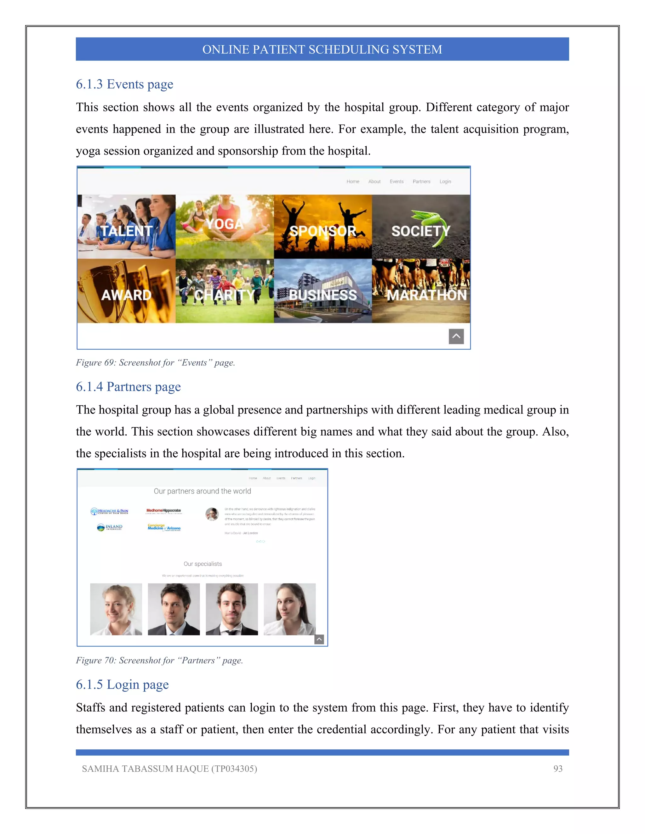 SAMIHA TABASSUM HAQUE (TP034305) 93
ONLINE PATIENT SCHEDULING SYSTEM
6.1.3 Events page
This section shows all the events organized by the hospital group. Different category of major
events happened in the group are illustrated here. For example, the talent acquisition program,
yoga session organized and sponsorship from the hospital.
Figure 69: Screenshot for “Events” page.
6.1.4 Partners page
The hospital group has a global presence and partnerships with different leading medical group in
the world. This section showcases different big names and what they said about the group. Also,
the specialists in the hospital are being introduced in this section.
Figure 70: Screenshot for “Partners” page.
6.1.5 Login page
Staffs and registered patients can login to the system from this page. First, they have to identify
themselves as a staff or patient, then enter the credential accordingly. For any patient that visits
 
