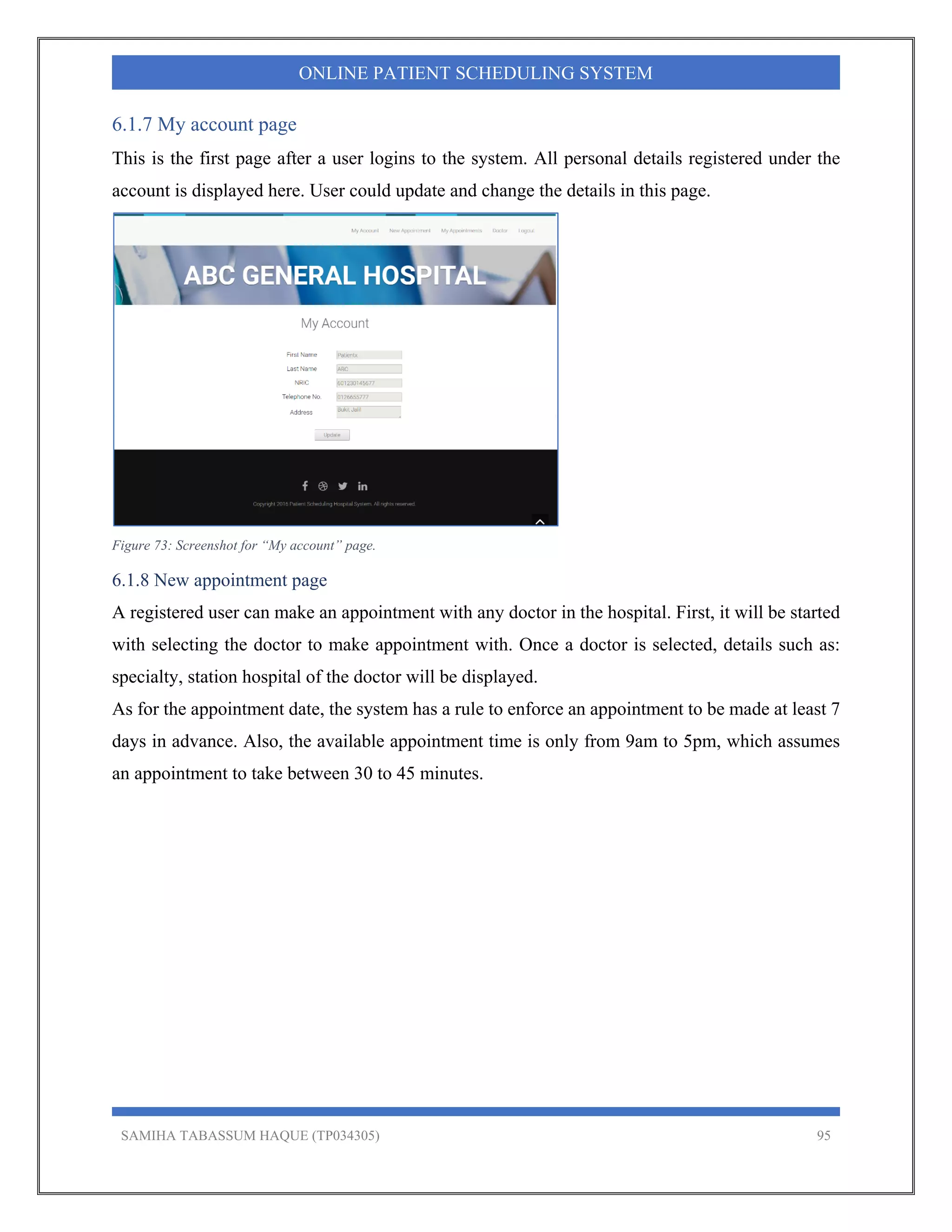 SAMIHA TABASSUM HAQUE (TP034305) 95
ONLINE PATIENT SCHEDULING SYSTEM
6.1.7 My account page
This is the first page after a user logins to the system. All personal details registered under the
account is displayed here. User could update and change the details in this page.
Figure 73: Screenshot for “My account” page.
6.1.8 New appointment page
A registered user can make an appointment with any doctor in the hospital. First, it will be started
with selecting the doctor to make appointment with. Once a doctor is selected, details such as:
specialty, station hospital of the doctor will be displayed.
As for the appointment date, the system has a rule to enforce an appointment to be made at least 7
days in advance. Also, the available appointment time is only from 9am to 5pm, which assumes
an appointment to take between 30 to 45 minutes.
 