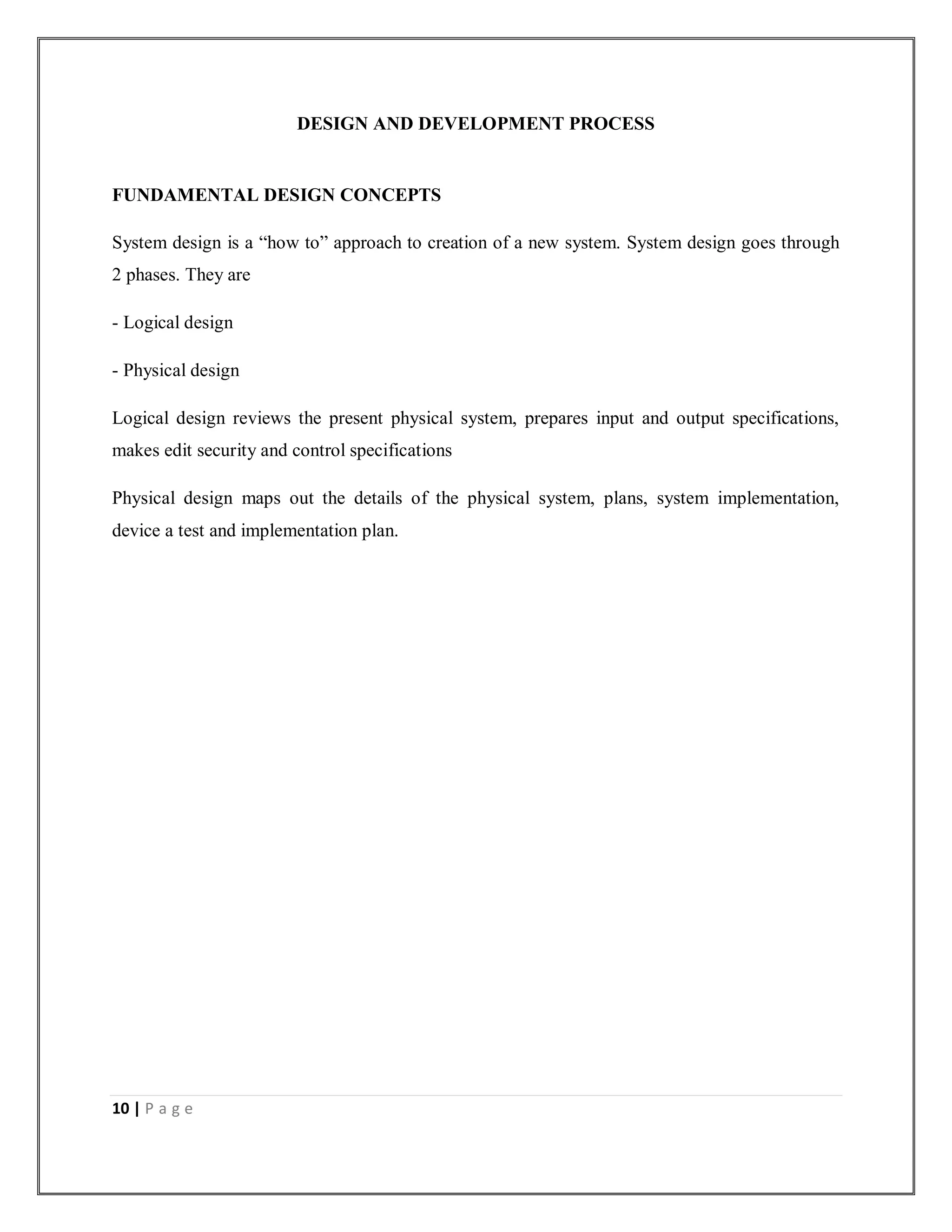 10 | P a g e
DESIGN AND DEVELOPMENT PROCESS
FUNDAMENTAL DESIGN CONCEPTS
System design is a “how to” approach to creation of a new system. System design goes through
2 phases. They are
- Logical design
- Physical design
Logical design reviews the present physical system, prepares input and output specifications,
makes edit security and control specifications
Physical design maps out the details of the physical system, plans, system implementation,
device a test and implementation plan.
 