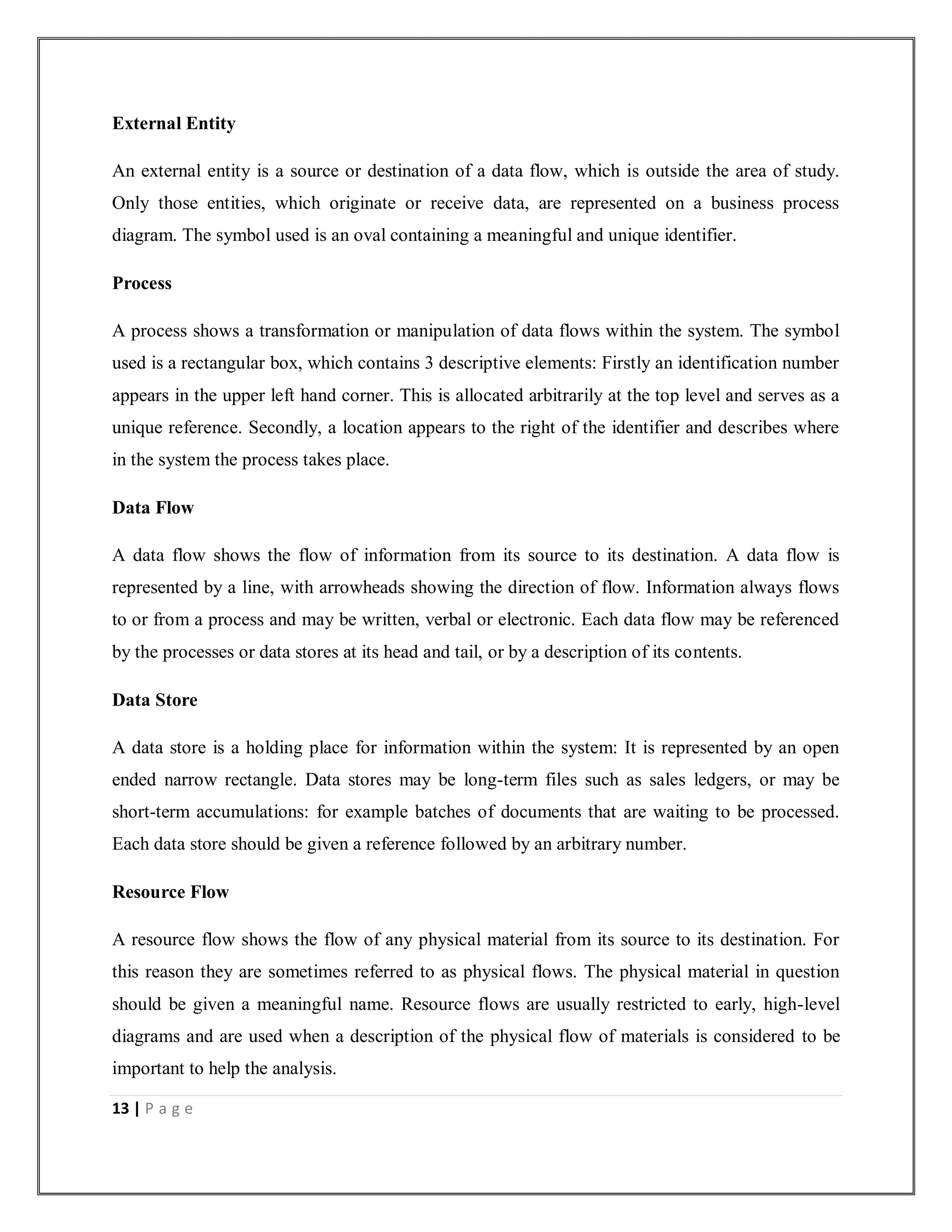 13 | P a g e
External Entity
An external entity is a source or destination of a data flow, which is outside the area of study.
Only those entities, which originate or receive data, are represented on a business process
diagram. The symbol used is an oval containing a meaningful and unique identifier.
Process
A process shows a transformation or manipulation of data flows within the system. The symbol
used is a rectangular box, which contains 3 descriptive elements: Firstly an identification number
appears in the upper left hand corner. This is allocated arbitrarily at the top level and serves as a
unique reference. Secondly, a location appears to the right of the identifier and describes where
in the system the process takes place.
Data Flow
A data flow shows the flow of information from its source to its destination. A data flow is
represented by a line, with arrowheads showing the direction of flow. Information always flows
to or from a process and may be written, verbal or electronic. Each data flow may be referenced
by the processes or data stores at its head and tail, or by a description of its contents.
Data Store
A data store is a holding place for information within the system: It is represented by an open
ended narrow rectangle. Data stores may be long-term files such as sales ledgers, or may be
short-term accumulations: for example batches of documents that are waiting to be processed.
Each data store should be given a reference followed by an arbitrary number.
Resource Flow
A resource flow shows the flow of any physical material from its source to its destination. For
this reason they are sometimes referred to as physical flows. The physical material in question
should be given a meaningful name. Resource flows are usually restricted to early, high-level
diagrams and are used when a description of the physical flow of materials is considered to be
important to help the analysis.
 