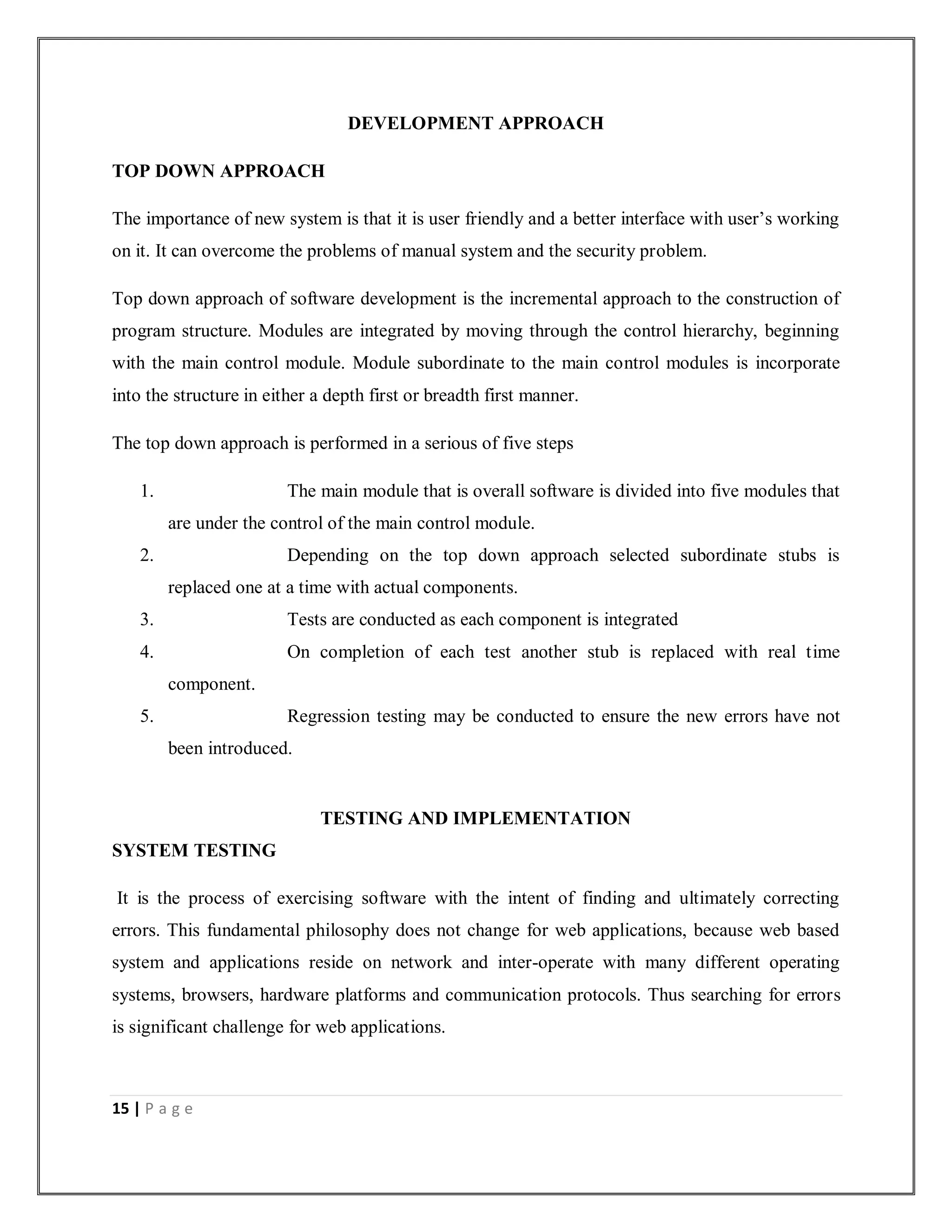15 | P a g e
DEVELOPMENT APPROACH
TOP DOWN APPROACH
The importance of new system is that it is user friendly and a better interface with user’s working
on it. It can overcome the problems of manual system and the security problem.
Top down approach of software development is the incremental approach to the construction of
program structure. Modules are integrated by moving through the control hierarchy, beginning
with the main control module. Module subordinate to the main control modules is incorporate
into the structure in either a depth first or breadth first manner.
The top down approach is performed in a serious of five steps
1. The main module that is overall software is divided into five modules that
are under the control of the main control module.
2. Depending on the top down approach selected subordinate stubs is
replaced one at a time with actual components.
3. Tests are conducted as each component is integrated
4. On completion of each test another stub is replaced with real time
component.
5. Regression testing may be conducted to ensure the new errors have not
been introduced.
TESTING AND IMPLEMENTATION
SYSTEM TESTING
It is the process of exercising software with the intent of finding and ultimately correcting
errors. This fundamental philosophy does not change for web applications, because web based
system and applications reside on network and inter-operate with many different operating
systems, browsers, hardware platforms and communication protocols. Thus searching for errors
is significant challenge for web applications.
 