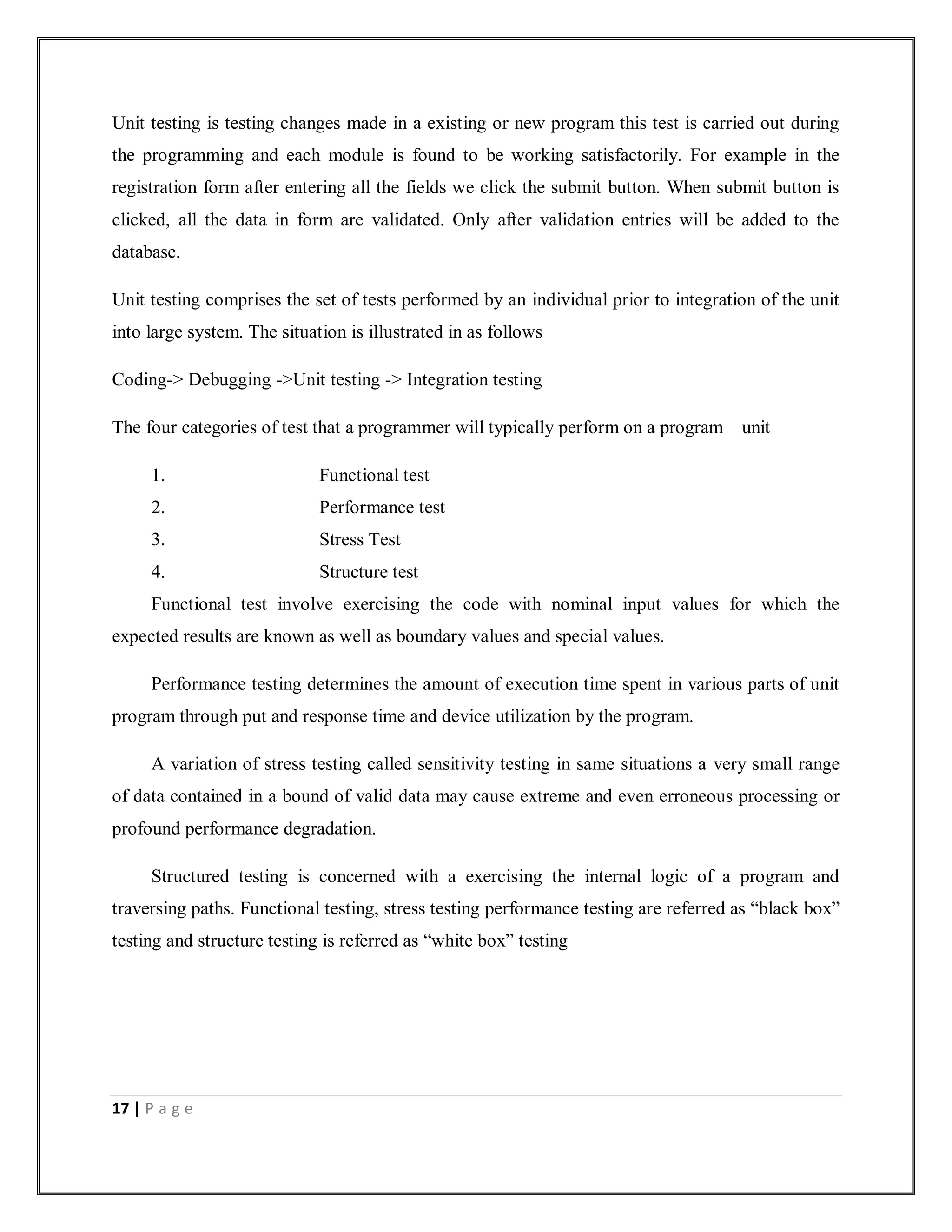 17 | P a g e
Unit testing is testing changes made in a existing or new program this test is carried out during
the programming and each module is found to be working satisfactorily. For example in the
registration form after entering all the fields we click the submit button. When submit button is
clicked, all the data in form are validated. Only after validation entries will be added to the
database.
Unit testing comprises the set of tests performed by an individual prior to integration of the unit
into large system. The situation is illustrated in as follows
Coding-> Debugging ->Unit testing -> Integration testing
The four categories of test that a programmer will typically perform on a program unit
1. Functional test
2. Performance test
3. Stress Test
4. Structure test
Functional test involve exercising the code with nominal input values for which the
expected results are known as well as boundary values and special values.
Performance testing determines the amount of execution time spent in various parts of unit
program through put and response time and device utilization by the program.
A variation of stress testing called sensitivity testing in same situations a very small range
of data contained in a bound of valid data may cause extreme and even erroneous processing or
profound performance degradation.
Structured testing is concerned with a exercising the internal logic of a program and
traversing paths. Functional testing, stress testing performance testing are referred as “black box”
testing and structure testing is referred as “white box” testing
 