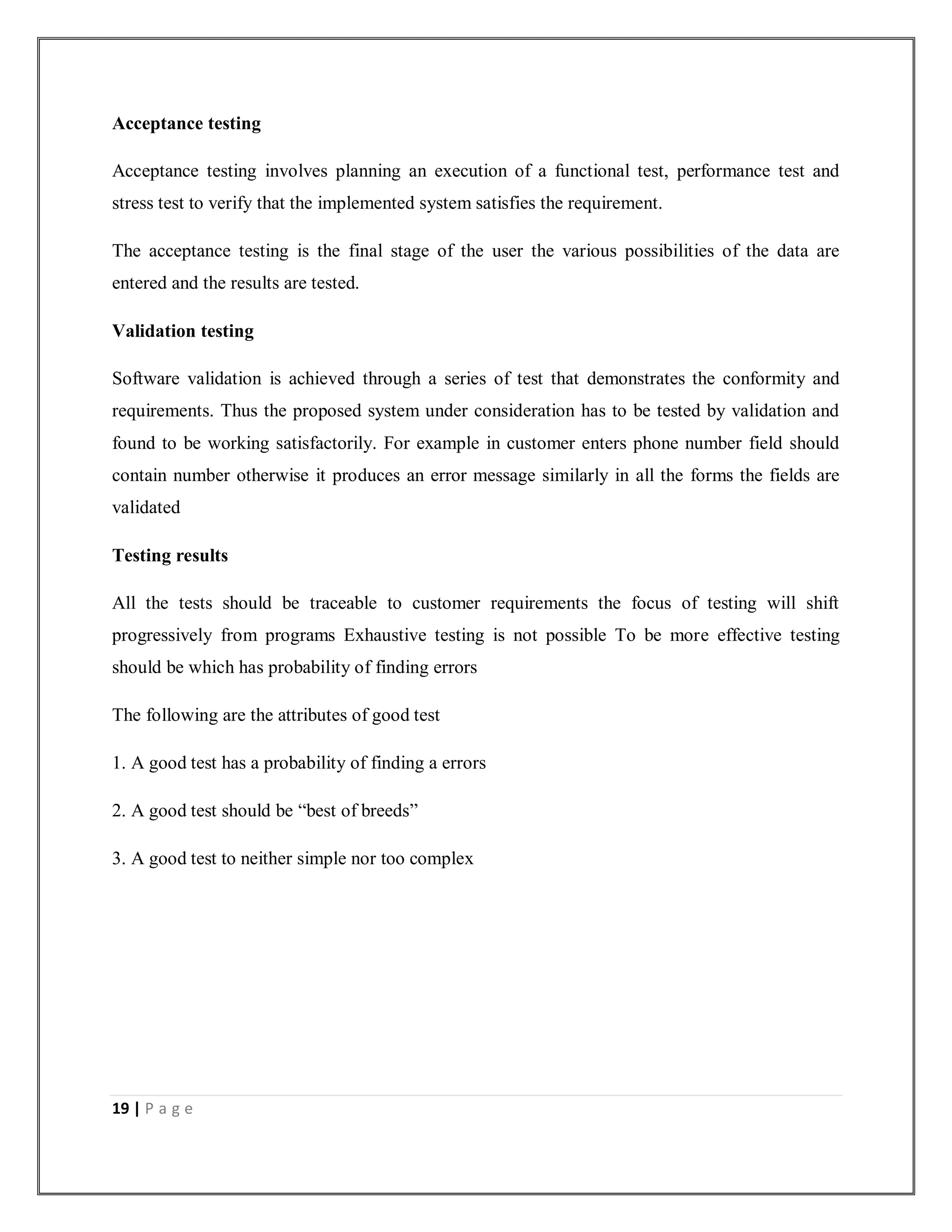 19 | P a g e
Acceptance testing
Acceptance testing involves planning an execution of a functional test, performance test and
stress test to verify that the implemented system satisfies the requirement.
The acceptance testing is the final stage of the user the various possibilities of the data are
entered and the results are tested.
Validation testing
Software validation is achieved through a series of test that demonstrates the conformity and
requirements. Thus the proposed system under consideration has to be tested by validation and
found to be working satisfactorily. For example in customer enters phone number field should
contain number otherwise it produces an error message similarly in all the forms the fields are
validated
Testing results
All the tests should be traceable to customer requirements the focus of testing will shift
progressively from programs Exhaustive testing is not possible To be more effective testing
should be which has probability of finding errors
The following are the attributes of good test
1. A good test has a probability of finding a errors
2. A good test should be “best of breeds”
3. A good test to neither simple nor too complex
 