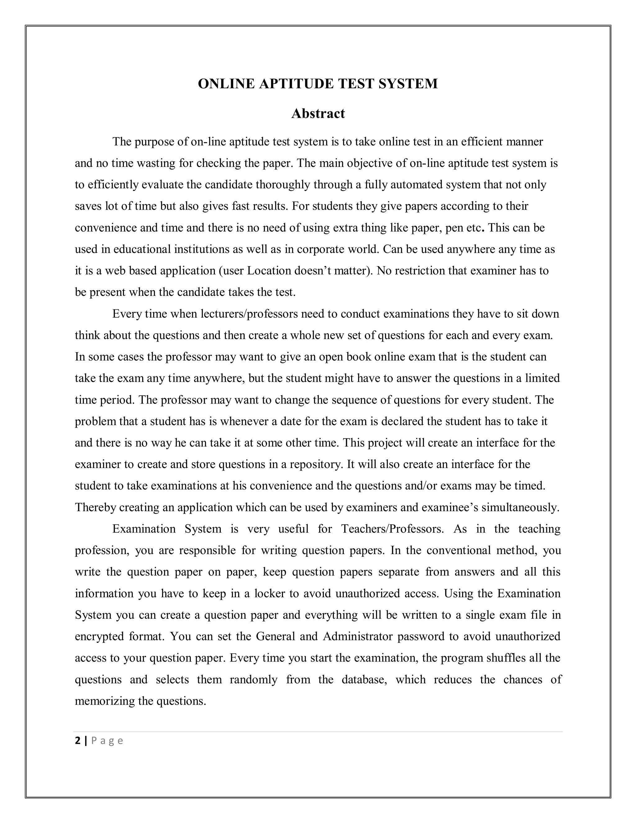 2 | P a g e
ONLINE APTITUDE TEST SYSTEM
Abstract
The purpose of on-line aptitude test system is to take online test in an efficient manner
and no time wasting for checking the paper. The main objective of on-line aptitude test system is
to efficiently evaluate the candidate thoroughly through a fully automated system that not only
saves lot of time but also gives fast results. For students they give papers according to their
convenience and time and there is no need of using extra thing like paper, pen etc. This can be
used in educational institutions as well as in corporate world. Can be used anywhere any time as
it is a web based application (user Location doesn’t matter). No restriction that examiner has to
be present when the candidate takes the test.
Every time when lecturers/professors need to conduct examinations they have to sit down
think about the questions and then create a whole new set of questions for each and every exam.
In some cases the professor may want to give an open book online exam that is the student can
take the exam any time anywhere, but the student might have to answer the questions in a limited
time period. The professor may want to change the sequence of questions for every student. The
problem that a student has is whenever a date for the exam is declared the student has to take it
and there is no way he can take it at some other time. This project will create an interface for the
examiner to create and store questions in a repository. It will also create an interface for the
student to take examinations at his convenience and the questions and/or exams may be timed.
Thereby creating an application which can be used by examiners and examinee’s simultaneously.
Examination System is very useful for Teachers/Professors. As in the teaching
profession, you are responsible for writing question papers. In the conventional method, you
write the question paper on paper, keep question papers separate from answers and all this
information you have to keep in a locker to avoid unauthorized access. Using the Examination
System you can create a question paper and everything will be written to a single exam file in
encrypted format. You can set the General and Administrator password to avoid unauthorized
access to your question paper. Every time you start the examination, the program shuffles all the
questions and selects them randomly from the database, which reduces the chances of
memorizing the questions.
 