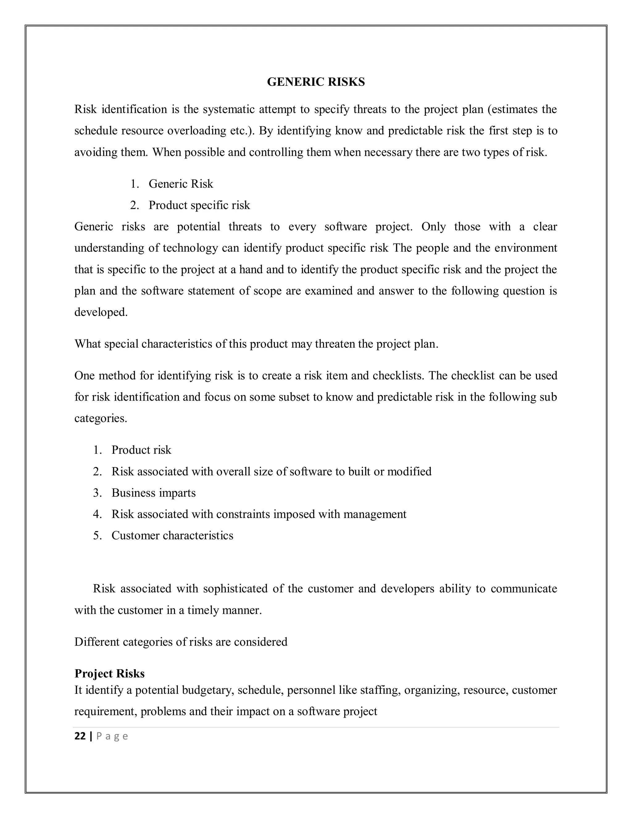 22 | P a g e
GENERIC RISKS
Risk identification is the systematic attempt to specify threats to the project plan (estimates the
schedule resource overloading etc.). By identifying know and predictable risk the first step is to
avoiding them. When possible and controlling them when necessary there are two types of risk.
1. Generic Risk
2. Product specific risk
Generic risks are potential threats to every software project. Only those with a clear
understanding of technology can identify product specific risk The people and the environment
that is specific to the project at a hand and to identify the product specific risk and the project the
plan and the software statement of scope are examined and answer to the following question is
developed.
What special characteristics of this product may threaten the project plan.
One method for identifying risk is to create a risk item and checklists. The checklist can be used
for risk identification and focus on some subset to know and predictable risk in the following sub
categories.
1. Product risk
2. Risk associated with overall size of software to built or modified
3. Business imparts
4. Risk associated with constraints imposed with management
5. Customer characteristics
Risk associated with sophisticated of the customer and developers ability to communicate
with the customer in a timely manner.
Different categories of risks are considered
Project Risks
It identify a potential budgetary, schedule, personnel like staffing, organizing, resource, customer
requirement, problems and their impact on a software project
 