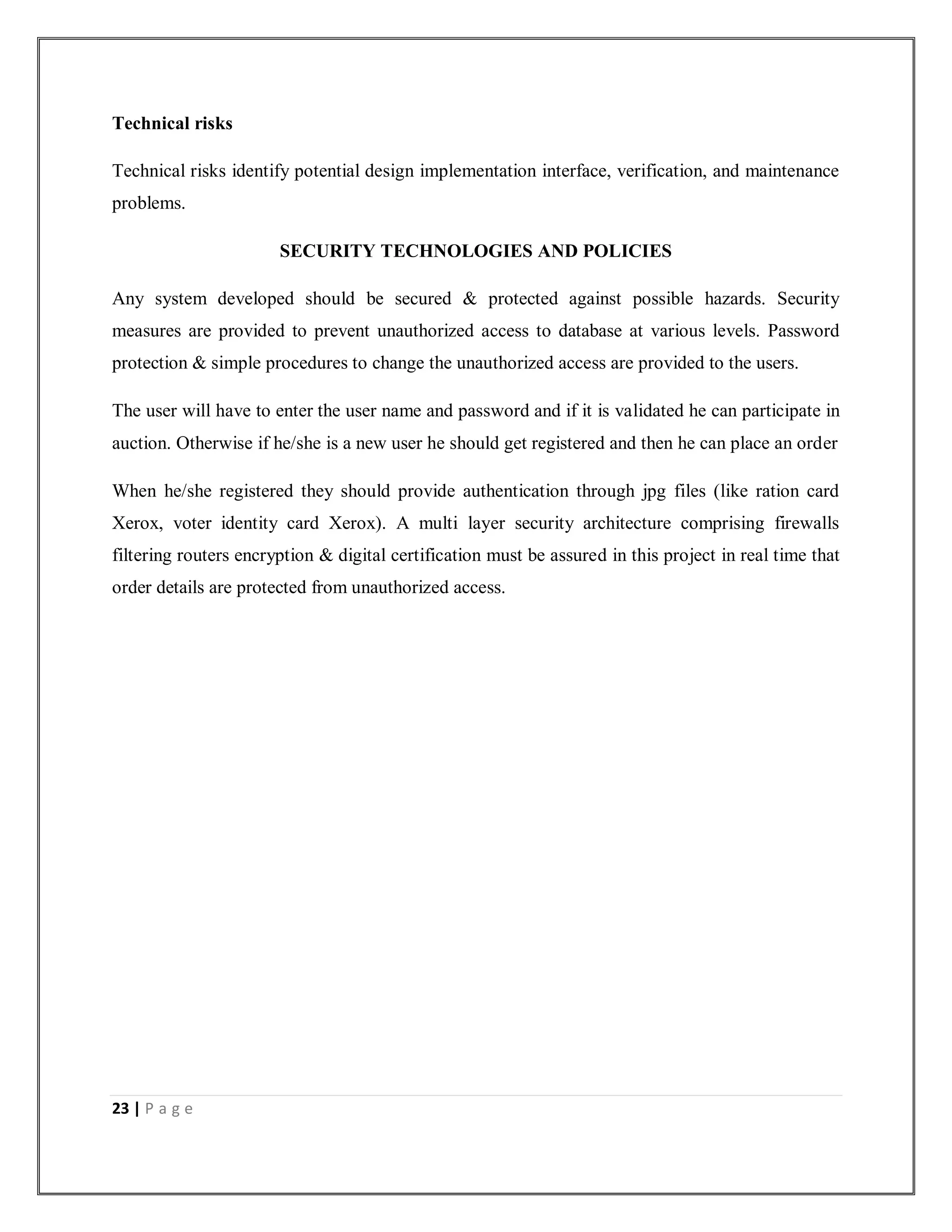 23 | P a g e
Technical risks
Technical risks identify potential design implementation interface, verification, and maintenance
problems.
SECURITY TECHNOLOGIES AND POLICIES
Any system developed should be secured & protected against possible hazards. Security
measures are provided to prevent unauthorized access to database at various levels. Password
protection & simple procedures to change the unauthorized access are provided to the users.
The user will have to enter the user name and password and if it is validated he can participate in
auction. Otherwise if he/she is a new user he should get registered and then he can place an order
When he/she registered they should provide authentication through jpg files (like ration card
Xerox, voter identity card Xerox). A multi layer security architecture comprising firewalls
filtering routers encryption & digital certification must be assured in this project in real time that
order details are protected from unauthorized access.
 