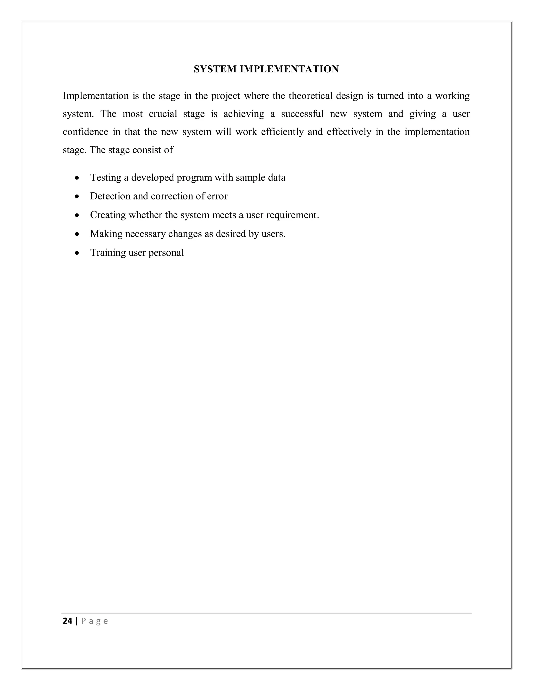 24 | P a g e
SYSTEM IMPLEMENTATION
Implementation is the stage in the project where the theoretical design is turned into a working
system. The most crucial stage is achieving a successful new system and giving a user
confidence in that the new system will work efficiently and effectively in the implementation
stage. The stage consist of
 Testing a developed program with sample data
 Detection and correction of error
 Creating whether the system meets a user requirement.
 Making necessary changes as desired by users.
 Training user personal
 