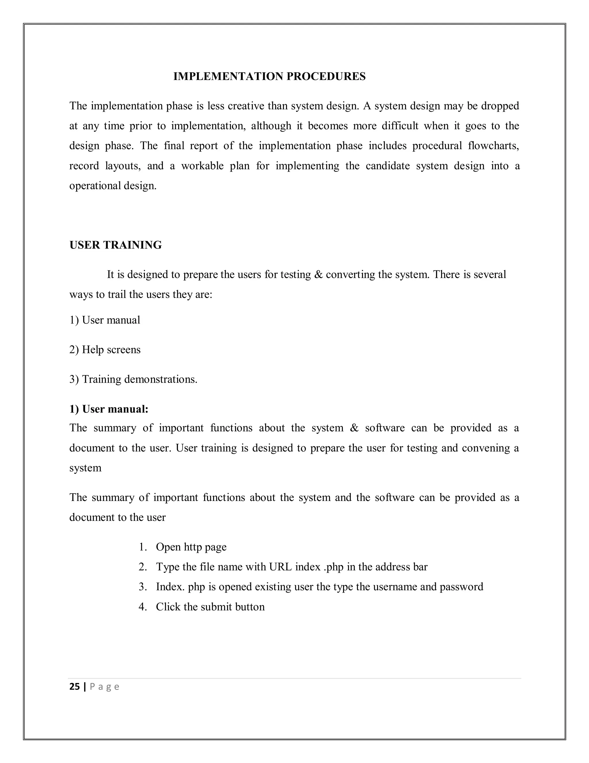 25 | P a g e
IMPLEMENTATION PROCEDURES
The implementation phase is less creative than system design. A system design may be dropped
at any time prior to implementation, although it becomes more difficult when it goes to the
design phase. The final report of the implementation phase includes procedural flowcharts,
record layouts, and a workable plan for implementing the candidate system design into a
operational design.
USER TRAINING
It is designed to prepare the users for testing & converting the system. There is several
ways to trail the users they are:
1) User manual
2) Help screens
3) Training demonstrations.
1) User manual:
The summary of important functions about the system & software can be provided as a
document to the user. User training is designed to prepare the user for testing and convening a
system
The summary of important functions about the system and the software can be provided as a
document to the user
1. Open http page
2. Type the file name with URL index .php in the address bar
3. Index. php is opened existing user the type the username and password
4. Click the submit button
 