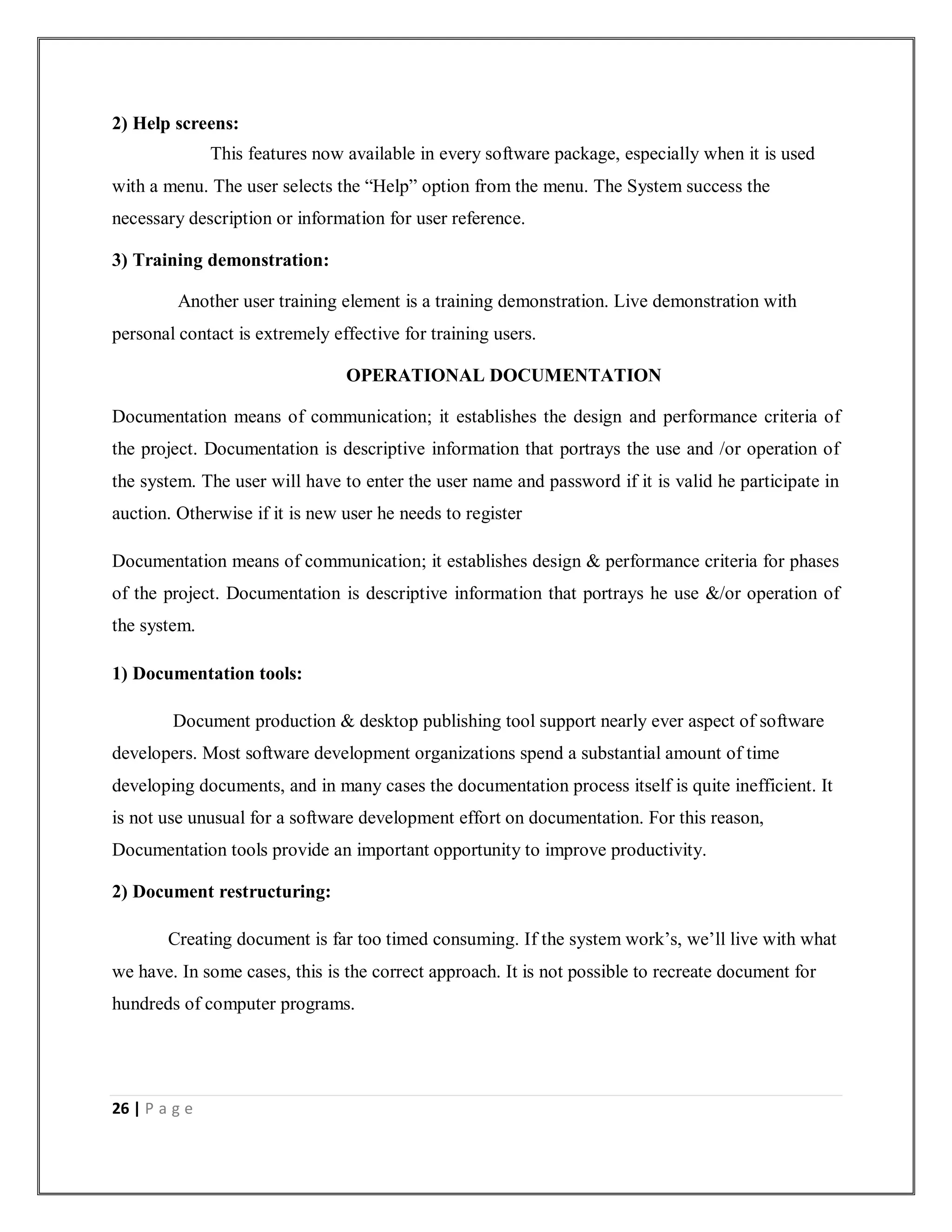 26 | P a g e
2) Help screens:
This features now available in every software package, especially when it is used
with a menu. The user selects the “Help” option from the menu. The System success the
necessary description or information for user reference.
3) Training demonstration:
Another user training element is a training demonstration. Live demonstration with
personal contact is extremely effective for training users.
OPERATIONAL DOCUMENTATION
Documentation means of communication; it establishes the design and performance criteria of
the project. Documentation is descriptive information that portrays the use and /or operation of
the system. The user will have to enter the user name and password if it is valid he participate in
auction. Otherwise if it is new user he needs to register
Documentation means of communication; it establishes design & performance criteria for phases
of the project. Documentation is descriptive information that portrays he use &/or operation of
the system.
1) Documentation tools:
Document production & desktop publishing tool support nearly ever aspect of software
developers. Most software development organizations spend a substantial amount of time
developing documents, and in many cases the documentation process itself is quite inefficient. It
is not use unusual for a software development effort on documentation. For this reason,
Documentation tools provide an important opportunity to improve productivity.
2) Document restructuring:
Creating document is far too timed consuming. If the system work’s, we’ll live with what
we have. In some cases, this is the correct approach. It is not possible to recreate document for
hundreds of computer programs.
 