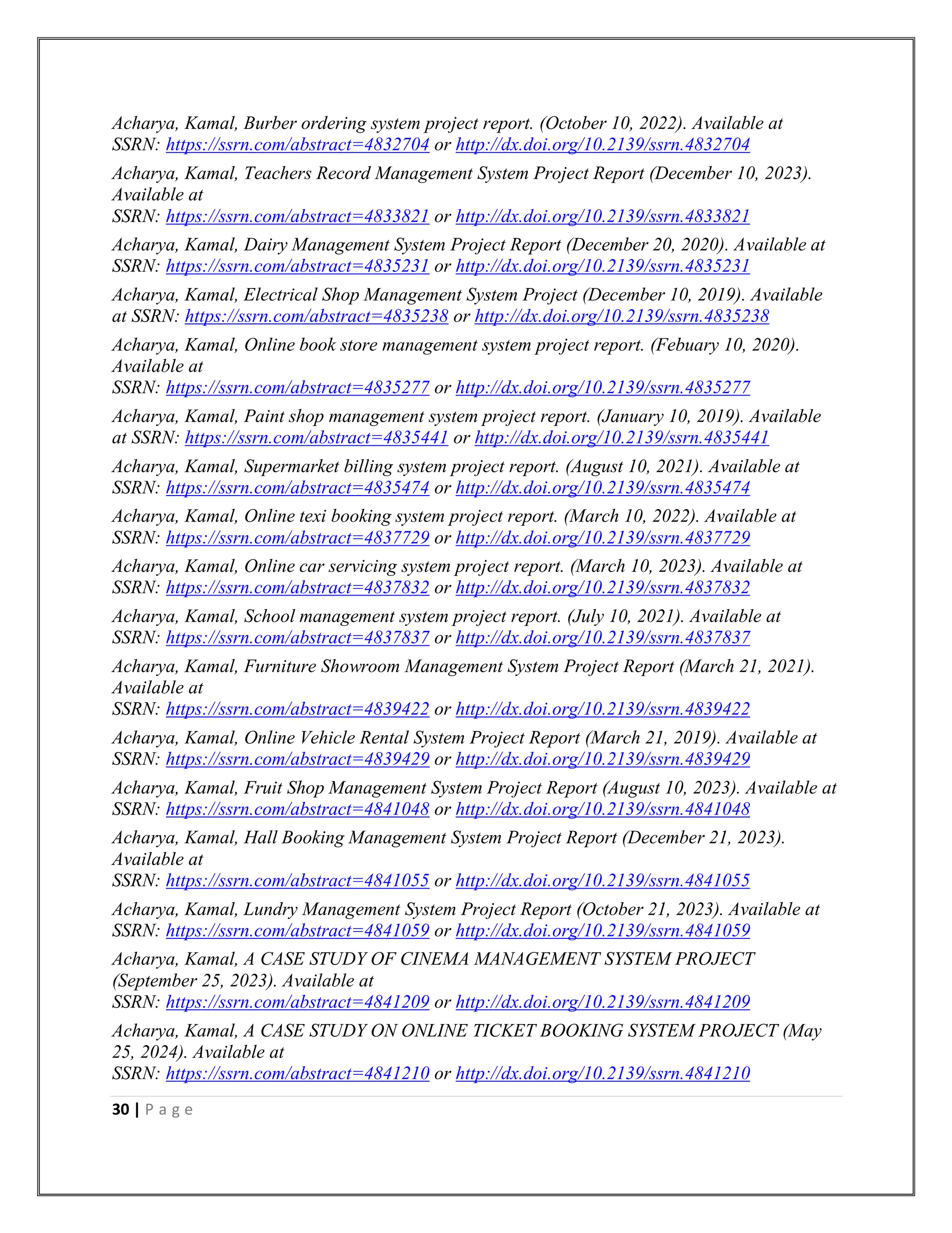 30 | P a g e
Acharya, Kamal, Burber ordering system project report. (October 10, 2022). Available at
SSRN: https://ssrn.com/abstract=4832704 or http://dx.doi.org/10.2139/ssrn.4832704
Acharya, Kamal, Teachers Record Management System Project Report (December 10, 2023).
Available at
SSRN: https://ssrn.com/abstract=4833821 or http://dx.doi.org/10.2139/ssrn.4833821
Acharya, Kamal, Dairy Management System Project Report (December 20, 2020). Available at
SSRN: https://ssrn.com/abstract=4835231 or http://dx.doi.org/10.2139/ssrn.4835231
Acharya, Kamal, Electrical Shop Management System Project (December 10, 2019). Available
at SSRN: https://ssrn.com/abstract=4835238 or http://dx.doi.org/10.2139/ssrn.4835238
Acharya, Kamal, Online book store management system project report. (Febuary 10, 2020).
Available at
SSRN: https://ssrn.com/abstract=4835277 or http://dx.doi.org/10.2139/ssrn.4835277
Acharya, Kamal, Paint shop management system project report. (January 10, 2019). Available
at SSRN: https://ssrn.com/abstract=4835441 or http://dx.doi.org/10.2139/ssrn.4835441
Acharya, Kamal, Supermarket billing system project report. (August 10, 2021). Available at
SSRN: https://ssrn.com/abstract=4835474 or http://dx.doi.org/10.2139/ssrn.4835474
Acharya, Kamal, Online texi booking system project report. (March 10, 2022). Available at
SSRN: https://ssrn.com/abstract=4837729 or http://dx.doi.org/10.2139/ssrn.4837729
Acharya, Kamal, Online car servicing system project report. (March 10, 2023). Available at
SSRN: https://ssrn.com/abstract=4837832 or http://dx.doi.org/10.2139/ssrn.4837832
Acharya, Kamal, School management system project report. (July 10, 2021). Available at
SSRN: https://ssrn.com/abstract=4837837 or http://dx.doi.org/10.2139/ssrn.4837837
Acharya, Kamal, Furniture Showroom Management System Project Report (March 21, 2021).
Available at
SSRN: https://ssrn.com/abstract=4839422 or http://dx.doi.org/10.2139/ssrn.4839422
Acharya, Kamal, Online Vehicle Rental System Project Report (March 21, 2019). Available at
SSRN: https://ssrn.com/abstract=4839429 or http://dx.doi.org/10.2139/ssrn.4839429
Acharya, Kamal, Fruit Shop Management System Project Report (August 10, 2023). Available at
SSRN: https://ssrn.com/abstract=4841048 or http://dx.doi.org/10.2139/ssrn.4841048
Acharya, Kamal, Hall Booking Management System Project Report (December 21, 2023).
Available at
SSRN: https://ssrn.com/abstract=4841055 or http://dx.doi.org/10.2139/ssrn.4841055
Acharya, Kamal, Lundry Management System Project Report (October 21, 2023). Available at
SSRN: https://ssrn.com/abstract=4841059 or http://dx.doi.org/10.2139/ssrn.4841059
Acharya, Kamal, A CASE STUDY OF CINEMA MANAGEMENT SYSTEM PROJECT
(September 25, 2023). Available at
SSRN: https://ssrn.com/abstract=4841209 or http://dx.doi.org/10.2139/ssrn.4841209
Acharya, Kamal, A CASE STUDY ON ONLINE TICKET BOOKING SYSTEM PROJECT (May
25, 2024). Available at
SSRN: https://ssrn.com/abstract=4841210 or http://dx.doi.org/10.2139/ssrn.4841210
 