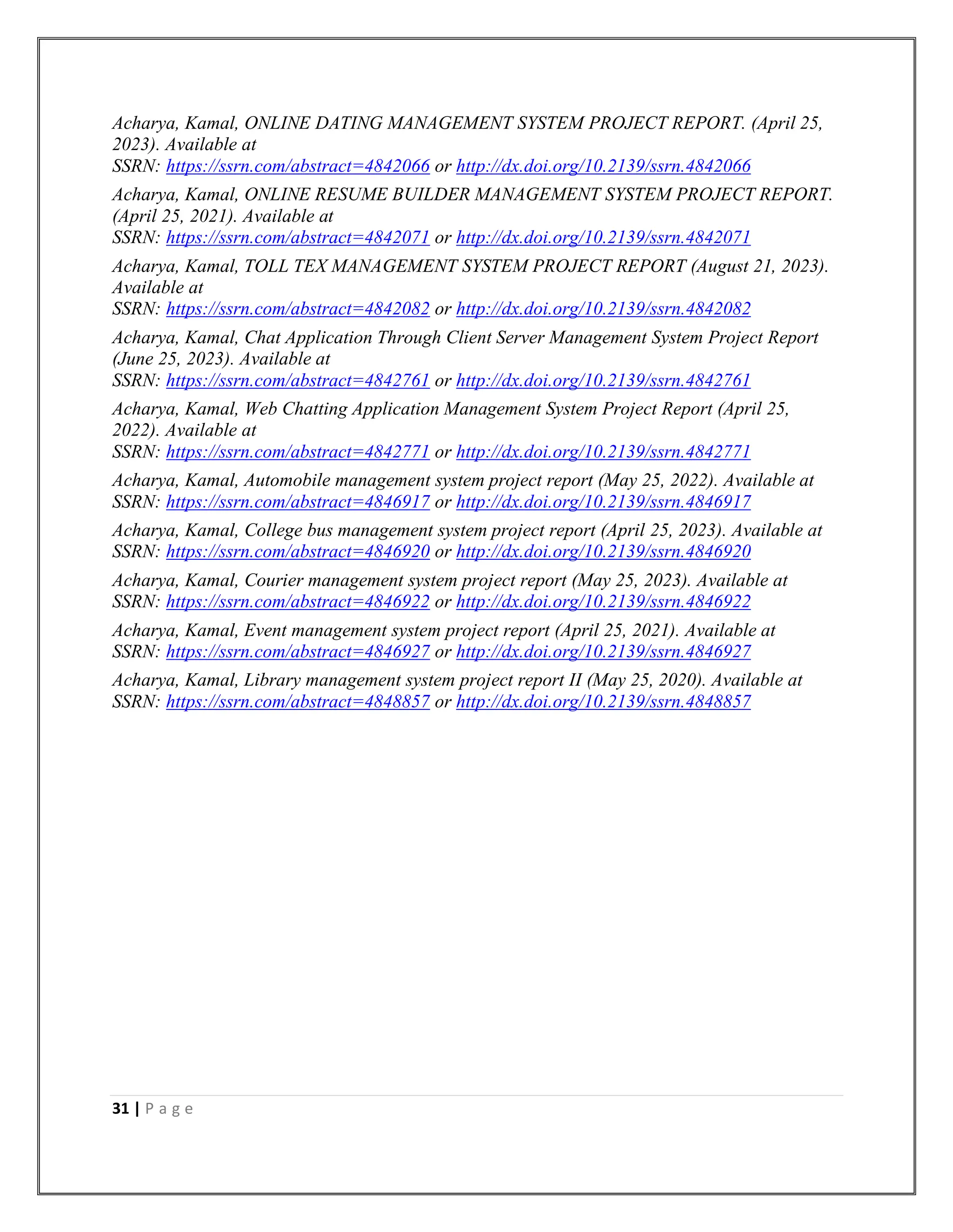 31 | P a g e
Acharya, Kamal, ONLINE DATING MANAGEMENT SYSTEM PROJECT REPORT. (April 25,
2023). Available at
SSRN: https://ssrn.com/abstract=4842066 or http://dx.doi.org/10.2139/ssrn.4842066
Acharya, Kamal, ONLINE RESUME BUILDER MANAGEMENT SYSTEM PROJECT REPORT.
(April 25, 2021). Available at
SSRN: https://ssrn.com/abstract=4842071 or http://dx.doi.org/10.2139/ssrn.4842071
Acharya, Kamal, TOLL TEX MANAGEMENT SYSTEM PROJECT REPORT (August 21, 2023).
Available at
SSRN: https://ssrn.com/abstract=4842082 or http://dx.doi.org/10.2139/ssrn.4842082
Acharya, Kamal, Chat Application Through Client Server Management System Project Report
(June 25, 2023). Available at
SSRN: https://ssrn.com/abstract=4842761 or http://dx.doi.org/10.2139/ssrn.4842761
Acharya, Kamal, Web Chatting Application Management System Project Report (April 25,
2022). Available at
SSRN: https://ssrn.com/abstract=4842771 or http://dx.doi.org/10.2139/ssrn.4842771
Acharya, Kamal, Automobile management system project report (May 25, 2022). Available at
SSRN: https://ssrn.com/abstract=4846917 or http://dx.doi.org/10.2139/ssrn.4846917
Acharya, Kamal, College bus management system project report (April 25, 2023). Available at
SSRN: https://ssrn.com/abstract=4846920 or http://dx.doi.org/10.2139/ssrn.4846920
Acharya, Kamal, Courier management system project report (May 25, 2023). Available at
SSRN: https://ssrn.com/abstract=4846922 or http://dx.doi.org/10.2139/ssrn.4846922
Acharya, Kamal, Event management system project report (April 25, 2021). Available at
SSRN: https://ssrn.com/abstract=4846927 or http://dx.doi.org/10.2139/ssrn.4846927
Acharya, Kamal, Library management system project report II (May 25, 2020). Available at
SSRN: https://ssrn.com/abstract=4848857 or http://dx.doi.org/10.2139/ssrn.4848857
 