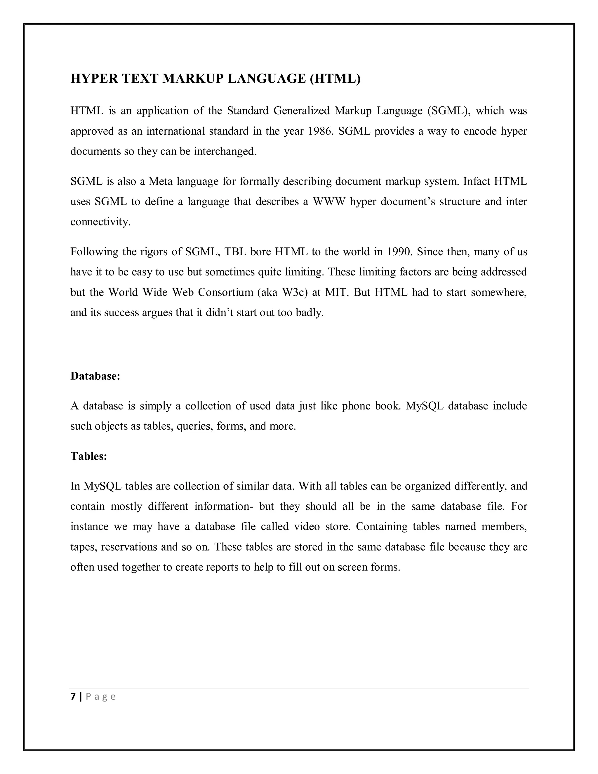 7 | P a g e
HYPER TEXT MARKUP LANGUAGE (HTML)
HTML is an application of the Standard Generalized Markup Language (SGML), which was
approved as an international standard in the year 1986. SGML provides a way to encode hyper
documents so they can be interchanged.
SGML is also a Meta language for formally describing document markup system. Infact HTML
uses SGML to define a language that describes a WWW hyper document’s structure and inter
connectivity.
Following the rigors of SGML, TBL bore HTML to the world in 1990. Since then, many of us
have it to be easy to use but sometimes quite limiting. These limiting factors are being addressed
but the World Wide Web Consortium (aka W3c) at MIT. But HTML had to start somewhere,
and its success argues that it didn’t start out too badly.
Database:
A database is simply a collection of used data just like phone book. MySQL database include
such objects as tables, queries, forms, and more.
Tables:
In MySQL tables are collection of similar data. With all tables can be organized differently, and
contain mostly different information- but they should all be in the same database file. For
instance we may have a database file called video store. Containing tables named members,
tapes, reservations and so on. These tables are stored in the same database file because they are
often used together to create reports to help to fill out on screen forms.
 
