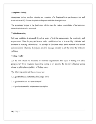 19 | P a g e
Acceptance testing
Acceptance testing involves planning an execution of a functional test, performance test and
stress test to verify that the implemented system satisfies the requirement.
The acceptance testing is the final stage of the user the various possibilities of the data are
entered and the results are tested.
Validation testing
Software validation is achieved through a series of test that demonstrates the conformity and
requirements. Thus the proposed system under consideration has to be tested by validation and
found to be working satisfactorily. For example in customer enters phone number field should
contain number otherwise it produces an error message similarly in all the forms the fields are
validated
Testing results
All the tests should be traceable to customer requirements the focus of testing will shift
progressively from programs Exhaustive testing is not possible To be more effective testing
should be which has probability of finding errors
The following are the attributes of good test
1. A good test has a probability of finding a errors
2. A good test should be “best of breeds”
3. A good test to neither simple nor too complex
 