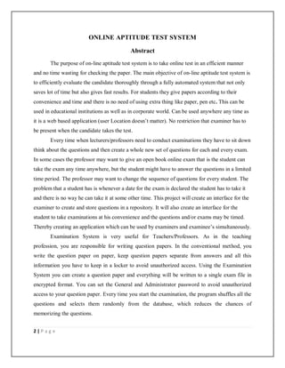 2 | P a g e
ONLINE APTITUDE TEST SYSTEM
Abstract
The purpose of on-line aptitude test system is to take online test in an efficient manner
and no time wasting for checking the paper. The main objective of on-line aptitude test system is
to efficiently evaluate the candidate thoroughly through a fully automated system that not only
saves lot of time but also gives fast results. For students they give papers according to their
convenience and time and there is no need of using extra thing like paper, pen etc. This can be
used in educational institutions as well as in corporate world. Can be used anywhere any time as
it is a web based application (user Location doesn’t matter). No restriction that examiner has to
be present when the candidate takes the test.
Every time when lecturers/professors need to conduct examinations they have to sit down
think about the questions and then create a whole new set of questions for each and every exam.
In some cases the professor may want to give an open book online exam that is the student can
take the exam any time anywhere, but the student might have to answer the questions in a limited
time period. The professor may want to change the sequence of questions for every student. The
problem that a student has is whenever a date for the exam is declared the student has to take it
and there is no way he can take it at some other time. This project will create an interface for the
examiner to create and store questions in a repository. It will also create an interface for the
student to take examinations at his convenience and the questions and/or exams may be timed.
Thereby creating an application which can be used by examiners and examinee’s simultaneously.
Examination System is very useful for Teachers/Professors. As in the teaching
profession, you are responsible for writing question papers. In the conventional method, you
write the question paper on paper, keep question papers separate from answers and all this
information you have to keep in a locker to avoid unauthorized access. Using the Examination
System you can create a question paper and everything will be written to a single exam file in
encrypted format. You can set the General and Administrator password to avoid unauthorized
access to your question paper. Every time you start the examination, the program shuffles all the
questions and selects them randomly from the database, which reduces the chances of
memorizing the questions.
 