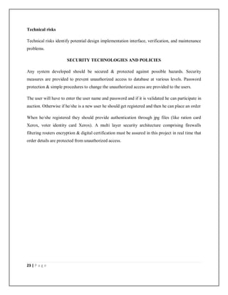 23 | P a g e
Technical risks
Technical risks identify potential design implementation interface, verification, and maintenance
problems.
SECURITY TECHNOLOGIES AND POLICIES
Any system developed should be secured & protected against possible hazards. Security
measures are provided to prevent unauthorized access to database at various levels. Password
protection & simple procedures to change the unauthorized access are provided to the users.
The user will have to enter the user name and password and if it is validated he can participate in
auction. Otherwise if he/she is a new user he should get registered and then he can place an order
When he/she registered they should provide authentication through jpg files (like ration card
Xerox, voter identity card Xerox). A multi layer security architecture comprising firewalls
filtering routers encryption & digital certification must be assured in this project in real time that
order details are protected from unauthorized access.
 