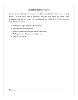 24 | P a g e
SYSTEM IMPLEMENTATION
Implementation is the stage in the project where the theoretical design is turned into a working
system. The most crucial stage is achieving a successful new system and giving a user
confidence in that the new system will work efficiently and effectively in the implementation
stage. The stage consist of
 Testing a developed program with sample data
 Detection and correction of error
 Creating whether the system meets a user requirement.
 Making necessary changes as desired by users.
 Training user personal
 