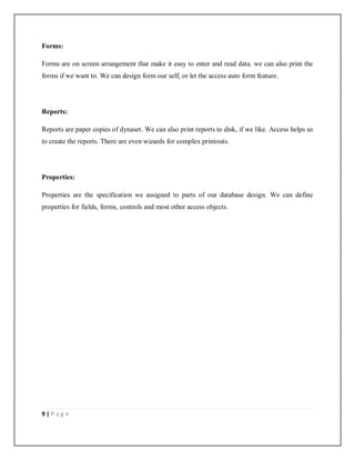 9 | P a g e
Forms:
Forms are on screen arrangement that make it easy to enter and read data. we can also print the
forms if we want to. We can design form our self, or let the access auto form feature.
Reports:
Reports are paper copies of dynaset. We can also print reports to disk, if we like. Access helps us
to create the reports. There are even wizards for complex printouts.
Properties:
Properties are the specification we assigned to parts of our database design. We can define
properties for fields, forms, controls and most other access objects.
 
