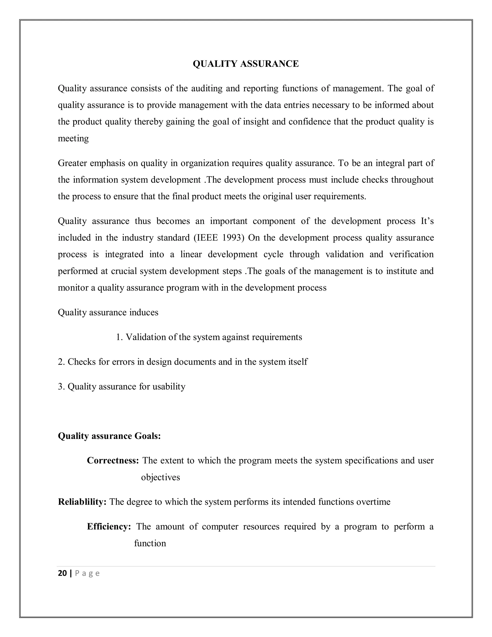 20 | P a g e
QUALITY ASSURANCE
Quality assurance consists of the auditing and reporting functions of management. The goal of
quality assurance is to provide management with the data entries necessary to be informed about
the product quality thereby gaining the goal of insight and confidence that the product quality is
meeting
Greater emphasis on quality in organization requires quality assurance. To be an integral part of
the information system development .The development process must include checks throughout
the process to ensure that the final product meets the original user requirements.
Quality assurance thus becomes an important component of the development process It’s
included in the industry standard (IEEE 1993) On the development process quality assurance
process is integrated into a linear development cycle through validation and verification
performed at crucial system development steps .The goals of the management is to institute and
monitor a quality assurance program with in the development process
Quality assurance induces
1. Validation of the system against requirements
2. Checks for errors in design documents and in the system itself
3. Quality assurance for usability
Quality assurance Goals:
Correctness: The extent to which the program meets the system specifications and user
objectives
Reliablility: The degree to which the system performs its intended functions overtime
Efficiency: The amount of computer resources required by a program to perform a
function
 