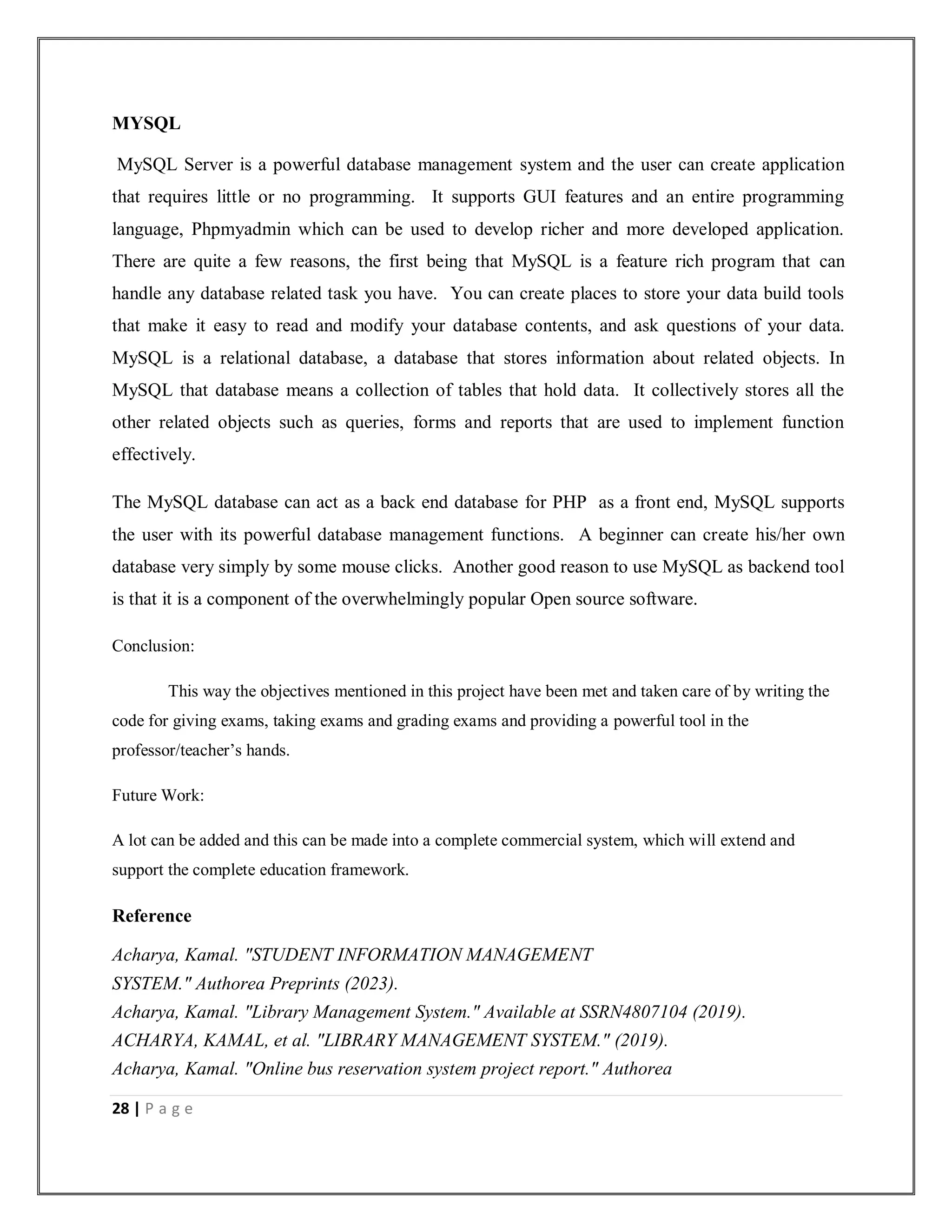 28 | P a g e
MYSQL
MySQL Server is a powerful database management system and the user can create application
that requires little or no programming. It supports GUI features and an entire programming
language, Phpmyadmin which can be used to develop richer and more developed application.
There are quite a few reasons, the first being that MySQL is a feature rich program that can
handle any database related task you have. You can create places to store your data build tools
that make it easy to read and modify your database contents, and ask questions of your data.
MySQL is a relational database, a database that stores information about related objects. In
MySQL that database means a collection of tables that hold data. It collectively stores all the
other related objects such as queries, forms and reports that are used to implement function
effectively.
The MySQL database can act as a back end database for PHP as a front end, MySQL supports
the user with its powerful database management functions. A beginner can create his/her own
database very simply by some mouse clicks. Another good reason to use MySQL as backend tool
is that it is a component of the overwhelmingly popular Open source software.
Conclusion:
This way the objectives mentioned in this project have been met and taken care of by writing the
code for giving exams, taking exams and grading exams and providing a powerful tool in the
professor/teacher’s hands.
Future Work:
A lot can be added and this can be made into a complete commercial system, which will extend and
support the complete education framework.
Reference
Acharya, Kamal. "STUDENT INFORMATION MANAGEMENT
SYSTEM." Authorea Preprints (2023).
Acharya, Kamal. "Library Management System." Available at SSRN4807104 (2019).
ACHARYA, KAMAL, et al. "LIBRARY MANAGEMENT SYSTEM." (2019).
Acharya, Kamal. "Online bus reservation system project report." Authorea
 