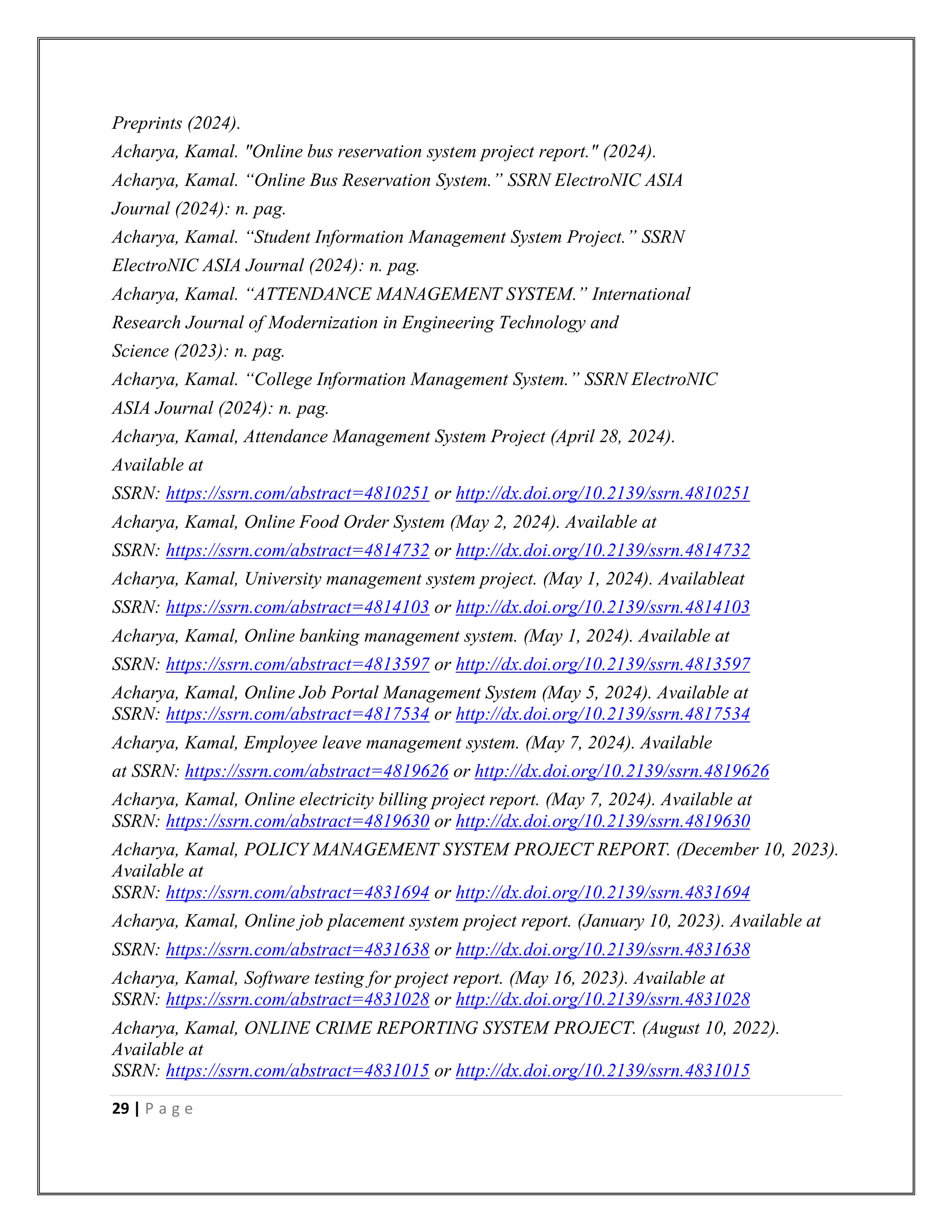 29 | P a g e
Preprints (2024).
Acharya, Kamal. "Online bus reservation system project report." (2024).
Acharya, Kamal. “Online Bus Reservation System.” SSRN ElectroNIC ASIA
Journal (2024): n. pag.
Acharya, Kamal. “Student Information Management System Project.” SSRN
ElectroNIC ASIA Journal (2024): n. pag.
Acharya, Kamal. “ATTENDANCE MANAGEMENT SYSTEM.” International
Research Journal of Modernization in Engineering Technology and
Science (2023): n. pag.
Acharya, Kamal. “College Information Management System.” SSRN ElectroNIC
ASIA Journal (2024): n. pag.
Acharya, Kamal, Attendance Management System Project (April 28, 2024).
Available at
SSRN: https://ssrn.com/abstract=4810251 or http://dx.doi.org/10.2139/ssrn.4810251
Acharya, Kamal, Online Food Order System (May 2, 2024). Available at
SSRN: https://ssrn.com/abstract=4814732 or http://dx.doi.org/10.2139/ssrn.4814732
Acharya, Kamal, University management system project. (May 1, 2024). Availableat
SSRN: https://ssrn.com/abstract=4814103 or http://dx.doi.org/10.2139/ssrn.4814103
Acharya, Kamal, Online banking management system. (May 1, 2024). Available at
SSRN: https://ssrn.com/abstract=4813597 or http://dx.doi.org/10.2139/ssrn.4813597
Acharya, Kamal, Online Job Portal Management System (May 5, 2024). Available at
SSRN: https://ssrn.com/abstract=4817534 or http://dx.doi.org/10.2139/ssrn.4817534
Acharya, Kamal, Employee leave management system. (May 7, 2024). Available
at SSRN: https://ssrn.com/abstract=4819626 or http://dx.doi.org/10.2139/ssrn.4819626
Acharya, Kamal, Online electricity billing project report. (May 7, 2024). Available at
SSRN: https://ssrn.com/abstract=4819630 or http://dx.doi.org/10.2139/ssrn.4819630
Acharya, Kamal, POLICY MANAGEMENT SYSTEM PROJECT REPORT. (December 10, 2023).
Available at
SSRN: https://ssrn.com/abstract=4831694 or http://dx.doi.org/10.2139/ssrn.4831694
Acharya, Kamal, Online job placement system project report. (January 10, 2023). Available at
SSRN: https://ssrn.com/abstract=4831638 or http://dx.doi.org/10.2139/ssrn.4831638
Acharya, Kamal, Software testing for project report. (May 16, 2023). Available at
SSRN: https://ssrn.com/abstract=4831028 or http://dx.doi.org/10.2139/ssrn.4831028
Acharya, Kamal, ONLINE CRIME REPORTING SYSTEM PROJECT. (August 10, 2022).
Available at
SSRN: https://ssrn.com/abstract=4831015 or http://dx.doi.org/10.2139/ssrn.4831015
 