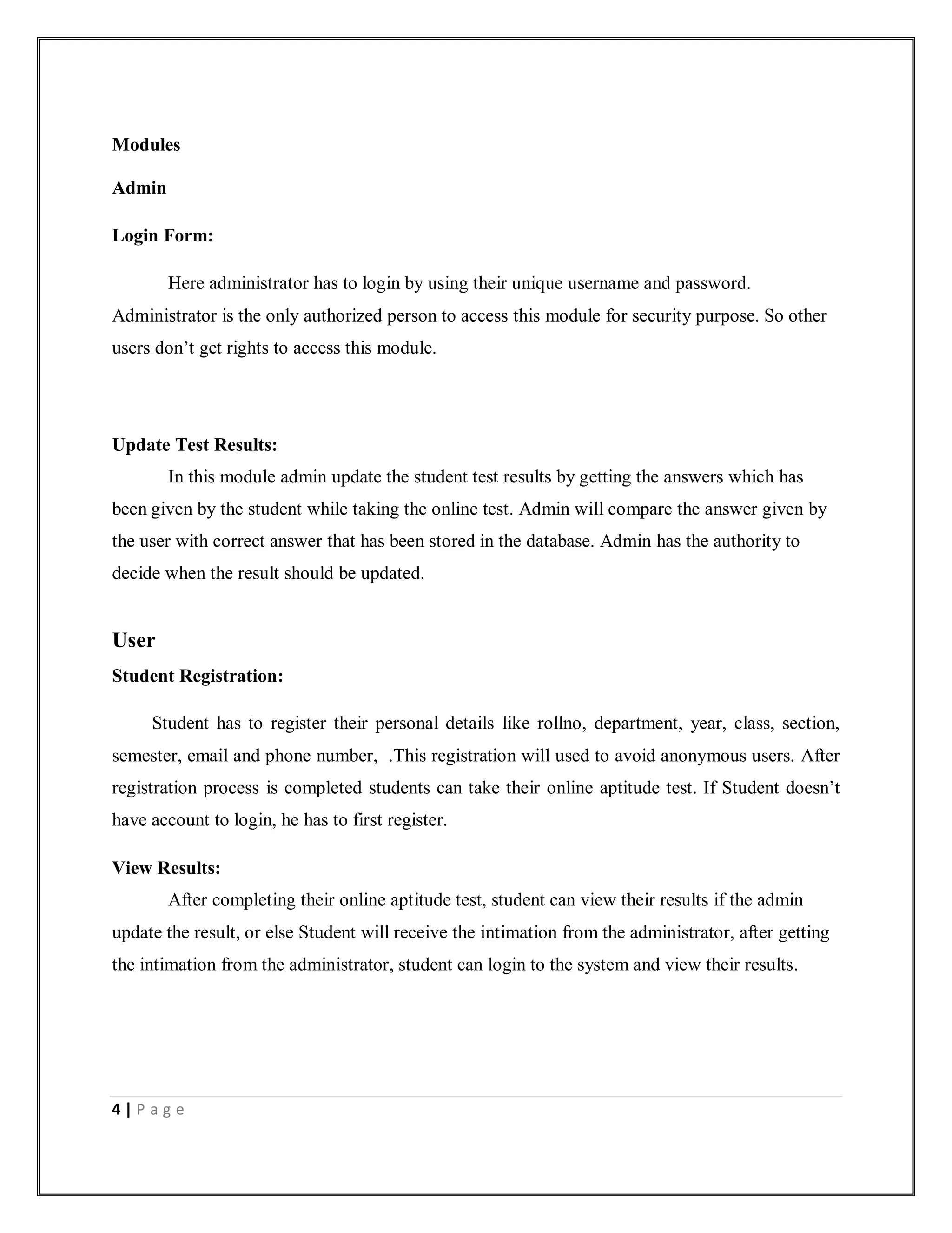 4 | P a g e
Modules
Admin
Login Form:
Here administrator has to login by using their unique username and password.
Administrator is the only authorized person to access this module for security purpose. So other
users don’t get rights to access this module.
Update Test Results:
In this module admin update the student test results by getting the answers which has
been given by the student while taking the online test. Admin will compare the answer given by
the user with correct answer that has been stored in the database. Admin has the authority to
decide when the result should be updated.
User
Student Registration:
Student has to register their personal details like rollno, department, year, class, section,
semester, email and phone number, .This registration will used to avoid anonymous users. After
registration process is completed students can take their online aptitude test. If Student doesn’t
have account to login, he has to first register.
View Results:
After completing their online aptitude test, student can view their results if the admin
update the result, or else Student will receive the intimation from the administrator, after getting
the intimation from the administrator, student can login to the system and view their results.
 