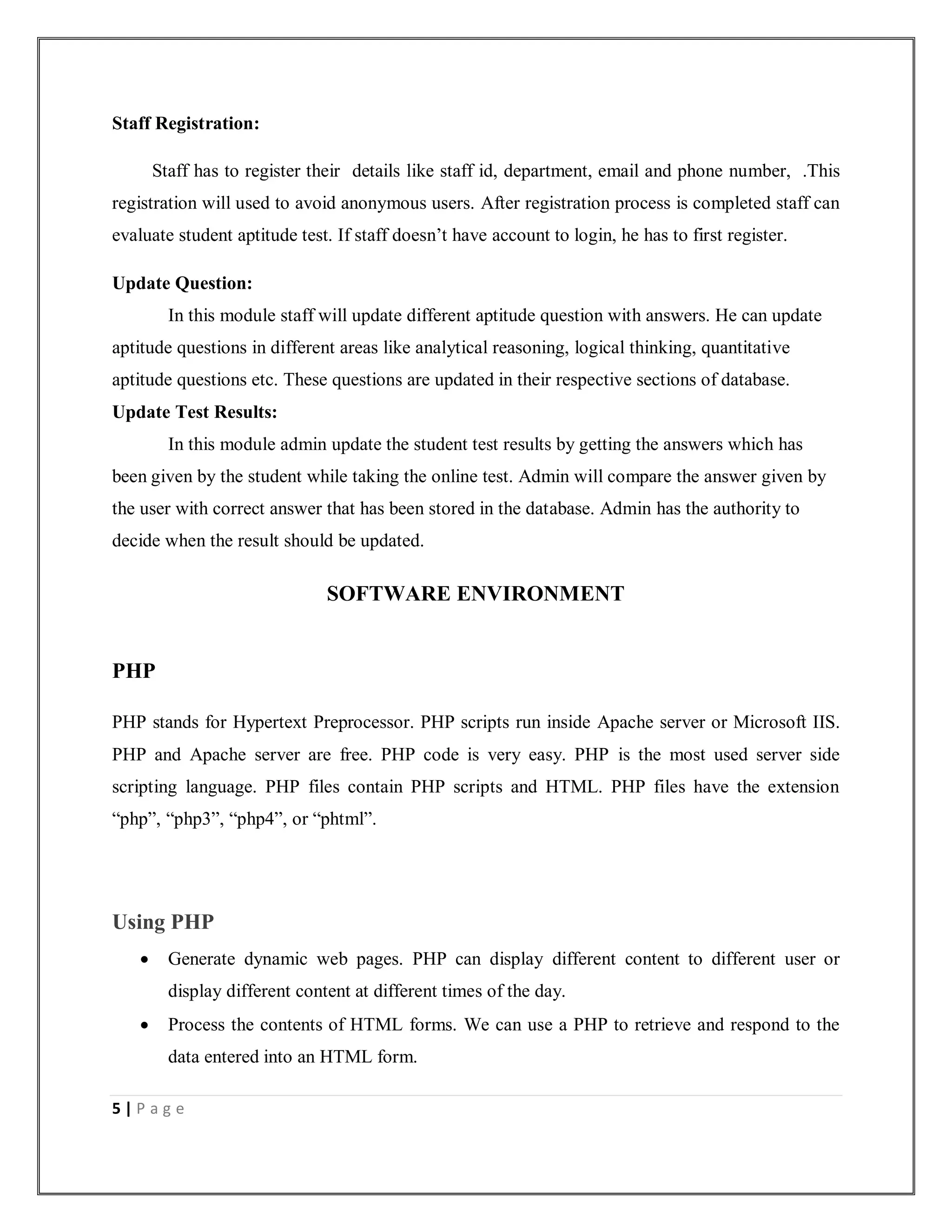 5 | P a g e
Staff Registration:
Staff has to register their details like staff id, department, email and phone number, .This
registration will used to avoid anonymous users. After registration process is completed staff can
evaluate student aptitude test. If staff doesn’t have account to login, he has to first register.
Update Question:
In this module staff will update different aptitude question with answers. He can update
aptitude questions in different areas like analytical reasoning, logical thinking, quantitative
aptitude questions etc. These questions are updated in their respective sections of database.
Update Test Results:
In this module admin update the student test results by getting the answers which has
been given by the student while taking the online test. Admin will compare the answer given by
the user with correct answer that has been stored in the database. Admin has the authority to
decide when the result should be updated.
SOFTWARE ENVIRONMENT
PHP
PHP stands for Hypertext Preprocessor. PHP scripts run inside Apache server or Microsoft IIS.
PHP and Apache server are free. PHP code is very easy. PHP is the most used server side
scripting language. PHP files contain PHP scripts and HTML. PHP files have the extension
“php”, “php3”, “php4”, or “phtml”.
Using PHP
 Generate dynamic web pages. PHP can display different content to different user or
display different content at different times of the day.
 Process the contents of HTML forms. We can use a PHP to retrieve and respond to the
data entered into an HTML form.
 