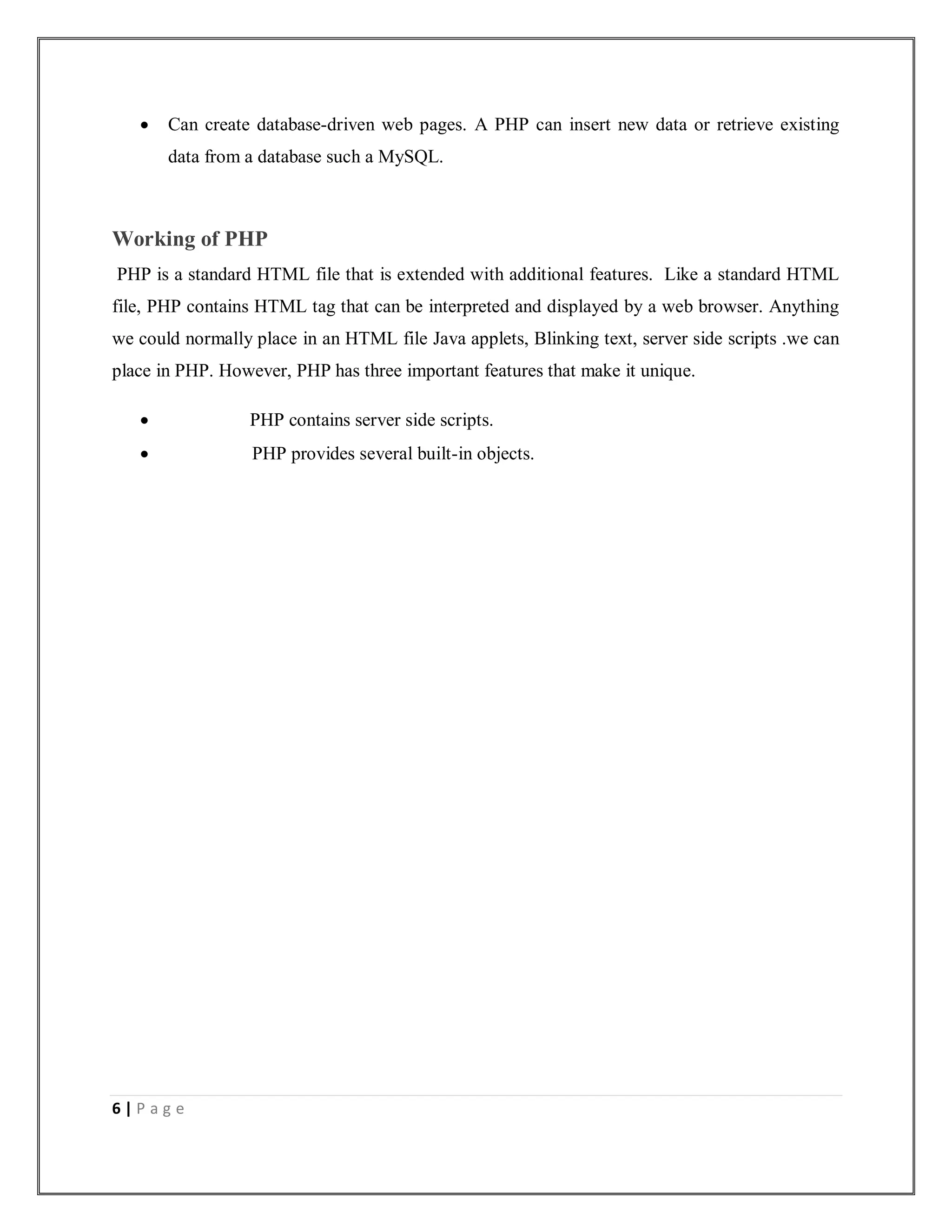 6 | P a g e
 Can create database-driven web pages. A PHP can insert new data or retrieve existing
data from a database such a MySQL.
Working of PHP
PHP is a standard HTML file that is extended with additional features. Like a standard HTML
file, PHP contains HTML tag that can be interpreted and displayed by a web browser. Anything
we could normally place in an HTML file Java applets, Blinking text, server side scripts .we can
place in PHP. However, PHP has three important features that make it unique.
 PHP contains server side scripts.
 PHP provides several built-in objects.
 