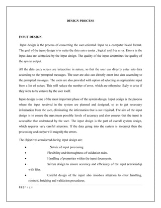 11 | P a g e
DESIGN PROCESS
INPUT DESIGN
Input design is the process of converting the user-oriented. Input to a computer based format.
The goal of the input design is to make the data entry easier , logical and free error. Errors in the
input data are controlled by the input design. The quality of the input determines the quality of
the system output.
All the data entry screen are interactive in nature, so that the user can directly enter into data
according to the prompted messages. The user are also can directly enter into data according to
the prompted messages. The users are also provided with option of selecting an appropriate input
from a list of values. This will reduce the number of error, which are otherwise likely to arise if
they were to be entered by the user itself.
Input design is one of the most important phase of the system design. Input design is the process
where the input received in the system are planned and designed, so as to get necessary
information from the user, eliminating the information that is not required. The aim of the input
design is to ensure the maximum possible levels of accuracy and also ensures that the input is
accessible that understood by the user. The input design is the part of overall system design,
which requires very careful attention. If the data going into the system is incorrect then the
processing and output will magnify the errors.
The objectives considered during input design are:
 Nature of input processing.
 Flexibility and thoroughness of validation rules.
 Handling of properties within the input documents.
 Screen design to ensure accuracy and efficiency of the input relationship
with files.
 Careful design of the input also involves attention to error handling,
controls, batching and validation procedures.
 