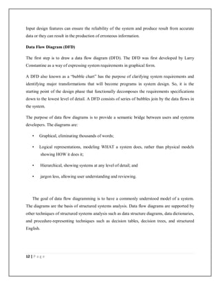 12 | P a g e
Input design features can ensure the reliability of the system and produce result from accurate
data or they can result in the production of erroneous information.
Data Flow Diagram (DFD)
The first step is to draw a data flow diagram (DFD). The DFD was first developed by Larry
Constantine as a way of expressing system requirements in graphical form.
A DFD also known as a “bubble chart” has the purpose of clarifying system requirements and
identifying major transformations that will become programs in system design. So, it is the
starting point of the design phase that functionally decomposes the requirements specifications
down to the lowest level of detail. A DFD consists of series of bubbles join by the data flows in
the system.
The purpose of data flow diagrams is to provide a semantic bridge between users and systems
developers. The diagrams are:
• Graphical, eliminating thousands of words;
• Logical representations, modeling WHAT a system does, rather than physical models
showing HOW it does it;
• Hierarchical, showing systems at any level of detail; and
• jargon less, allowing user understanding and reviewing.
The goal of data flow diagramming is to have a commonly understood model of a system.
The diagrams are the basis of structured systems analysis. Data flow diagrams are supported by
other techniques of structured systems analysis such as data structure diagrams, data dictionaries,
and procedure-representing techniques such as decision tables, decision trees, and structured
English.
 