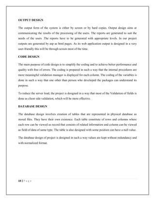 14 | P a g e
OUTPUT DESIGN
The output form of the system is either by screen or by hard copies. Output design aims at
communicating the results of the processing of the users. The reports are generated to suit the
needs of the users .The reports have to be generated with appropriate levels. In our project
outputs are generated by asp as html pages. As its web application output is designed in a very
user-friendly this will be through screen most of the time.
CODE DESIGN
The main purpose of code design is to simplify the coding and to achieve better performance and
quality with free of errors. The coding is prepared in such a way that the internal procedures are
more meaningful validation manager is displayed for each column. The coding of the variables is
done in such a way that one other than person who developed the packages can understand its
purpose.
To reduce the server load, the project is designed in a way that most of the Validation of fields is
done as client side validation, which will be more effective.
DATABASE DESIGN
The database design involves creation of tables that are represented in physical database as
stored files. They have their own existence. Each table constitute of rows and columns where
each row can be viewed as record that consists of related information and column can be viewed
as field of data of same type. The table is also designed with some position can have a null value.
The database design of project is designed in such a way values are kept without redundancy and
with normalized format.
 