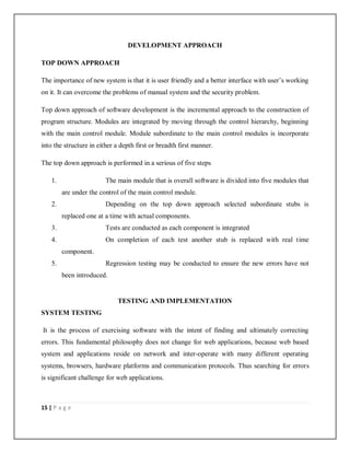 15 | P a g e
DEVELOPMENT APPROACH
TOP DOWN APPROACH
The importance of new system is that it is user friendly and a better interface with user’s working
on it. It can overcome the problems of manual system and the security problem.
Top down approach of software development is the incremental approach to the construction of
program structure. Modules are integrated by moving through the control hierarchy, beginning
with the main control module. Module subordinate to the main control modules is incorporate
into the structure in either a depth first or breadth first manner.
The top down approach is performed in a serious of five steps
1. The main module that is overall software is divided into five modules that
are under the control of the main control module.
2. Depending on the top down approach selected subordinate stubs is
replaced one at a time with actual components.
3. Tests are conducted as each component is integrated
4. On completion of each test another stub is replaced with real time
component.
5. Regression testing may be conducted to ensure the new errors have not
been introduced.
TESTING AND IMPLEMENTATION
SYSTEM TESTING
It is the process of exercising software with the intent of finding and ultimately correcting
errors. This fundamental philosophy does not change for web applications, because web based
system and applications reside on network and inter-operate with many different operating
systems, browsers, hardware platforms and communication protocols. Thus searching for errors
is significant challenge for web applications.
 