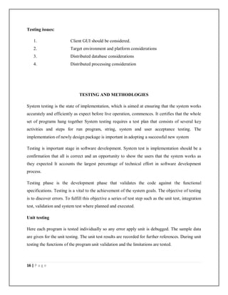 16 | P a g e
Testing issues:
1. Client GUI should be considered.
2. Target environment and platform considerations
3. Distributed database considerations
4. Distributed processing consideration
TESTING AND METHODLOGIES
System testing is the state of implementation, which is aimed at ensuring that the system works
accurately and efficiently as expect before live operation, commences. It certifies that the whole
set of programs hang together System testing requires a test plan that consists of several key
activities and steps for run program, string, system and user acceptance testing. The
implementation of newly design package is important in adopting a successful new system
Testing is important stage in software development. System test is implementation should be a
confirmation that all is correct and an opportunity to show the users that the system works as
they expected It accounts the largest percentage of technical effort in software development
process.
Testing phase is the development phase that validates the code against the functional
specifications. Testing is a vital to the achievement of the system goals. The objective of testing
is to discover errors. To fulfill this objective a series of test step such as the unit test, integration
test, validation and system test where planned and executed.
Unit testing
Here each program is tested individually so any error apply unit is debugged. The sample data
are given for the unit testing. The unit test results are recorded for further references. During unit
testing the functions of the program unit validation and the limitations are tested.
 