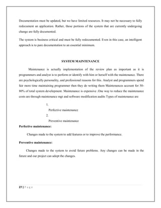 27 | P a g e
Documentation must be updated, but we have limited resources. It may not be necessary to fully
redocument an application. Rather, those portions of the system that are currently undergoing
change are fully documented.
The system is business critical and must be fully redocumented. Even in this case, an intelligent
approach is to pare documentation to an essential minimum.
SYSTEM MAINTENANCE
Maintenance is actually implementation of the review plan as important as it is
programmers and analyst is to perform or identify with him or herself with the maintenance. There
are psychologically personality, and professional reasons for this. Analyst and programmers spend
fair more time maintaining programmer then they do writing them Maintenances account for 50-
80% of total system development. Maintenance is expensive .One way to reduce the maintenance
costs are through maintenance mgt and software modification audits Types of maintenance are
1.
Perfective maintenance
2.
Preventive maintenance
Perfective maintenance:
Changes made to the system to add features or to improve the performance.
Preventive maintenance:
Changes made to the system to avoid future problems. Any changes can be made in the
future and our project can adopt the changes.
 
