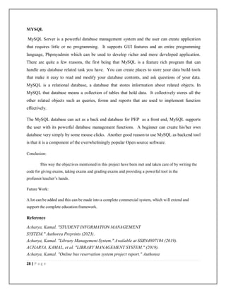 28 | P a g e
MYSQL
MySQL Server is a powerful database management system and the user can create application
that requires little or no programming. It supports GUI features and an entire programming
language, Phpmyadmin which can be used to develop richer and more developed application.
There are quite a few reasons, the first being that MySQL is a feature rich program that can
handle any database related task you have. You can create places to store your data build tools
that make it easy to read and modify your database contents, and ask questions of your data.
MySQL is a relational database, a database that stores information about related objects. In
MySQL that database means a collection of tables that hold data. It collectively stores all the
other related objects such as queries, forms and reports that are used to implement function
effectively.
The MySQL database can act as a back end database for PHP as a front end, MySQL supports
the user with its powerful database management functions. A beginner can create his/her own
database very simply by some mouse clicks. Another good reason to use MySQL as backend tool
is that it is a component of the overwhelmingly popular Open source software.
Conclusion:
This way the objectives mentioned in this project have been met and taken care of by writing the
code for giving exams, taking exams and grading exams and providing a powerful tool in the
professor/teacher’s hands.
Future Work:
A lot can be added and this can be made into a complete commercial system, which will extend and
support the complete education framework.
Reference
Acharya, Kamal. "STUDENT INFORMATION MANAGEMENT
SYSTEM." Authorea Preprints (2023).
Acharya, Kamal. "Library Management System." Available at SSRN4807104 (2019).
ACHARYA, KAMAL, et al. "LIBRARY MANAGEMENT SYSTEM." (2019).
Acharya, Kamal. "Online bus reservation system project report." Authorea
 