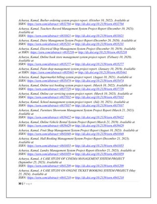 30 | P a g e
Acharya, Kamal, Burber ordering system project report. (October 10, 2022). Available at
SSRN: https://ssrn.com/abstract=4832704 or http://dx.doi.org/10.2139/ssrn.4832704
Acharya, Kamal, Teachers Record Management System Project Report (December 10, 2023).
Available at
SSRN: https://ssrn.com/abstract=4833821 or http://dx.doi.org/10.2139/ssrn.4833821
Acharya, Kamal, Dairy Management System Project Report (December 20, 2020). Available at
SSRN: https://ssrn.com/abstract=4835231 or http://dx.doi.org/10.2139/ssrn.4835231
Acharya, Kamal, Electrical Shop Management System Project (December 10, 2019). Available
at SSRN: https://ssrn.com/abstract=4835238 or http://dx.doi.org/10.2139/ssrn.4835238
Acharya, Kamal, Online book store management system project report. (Febuary 10, 2020).
Available at
SSRN: https://ssrn.com/abstract=4835277 or http://dx.doi.org/10.2139/ssrn.4835277
Acharya, Kamal, Paint shop management system project report. (January 10, 2019). Available
at SSRN: https://ssrn.com/abstract=4835441 or http://dx.doi.org/10.2139/ssrn.4835441
Acharya, Kamal, Supermarket billing system project report. (August 10, 2021). Available at
SSRN: https://ssrn.com/abstract=4835474 or http://dx.doi.org/10.2139/ssrn.4835474
Acharya, Kamal, Online texi booking system project report. (March 10, 2022). Available at
SSRN: https://ssrn.com/abstract=4837729 or http://dx.doi.org/10.2139/ssrn.4837729
Acharya, Kamal, Online car servicing system project report. (March 10, 2023). Available at
SSRN: https://ssrn.com/abstract=4837832 or http://dx.doi.org/10.2139/ssrn.4837832
Acharya, Kamal, School management system project report. (July 10, 2021). Available at
SSRN: https://ssrn.com/abstract=4837837 or http://dx.doi.org/10.2139/ssrn.4837837
Acharya, Kamal, Furniture Showroom Management System Project Report (March 21, 2021).
Available at
SSRN: https://ssrn.com/abstract=4839422 or http://dx.doi.org/10.2139/ssrn.4839422
Acharya, Kamal, Online Vehicle Rental System Project Report (March 21, 2019). Available at
SSRN: https://ssrn.com/abstract=4839429 or http://dx.doi.org/10.2139/ssrn.4839429
Acharya, Kamal, Fruit Shop Management System Project Report (August 10, 2023). Available at
SSRN: https://ssrn.com/abstract=4841048 or http://dx.doi.org/10.2139/ssrn.4841048
Acharya, Kamal, Hall Booking Management System Project Report (December 21, 2023).
Available at
SSRN: https://ssrn.com/abstract=4841055 or http://dx.doi.org/10.2139/ssrn.4841055
Acharya, Kamal, Lundry Management System Project Report (October 21, 2023). Available at
SSRN: https://ssrn.com/abstract=4841059 or http://dx.doi.org/10.2139/ssrn.4841059
Acharya, Kamal, A CASE STUDY OF CINEMA MANAGEMENT SYSTEM PROJECT
(September 25, 2023). Available at
SSRN: https://ssrn.com/abstract=4841209 or http://dx.doi.org/10.2139/ssrn.4841209
Acharya, Kamal, A CASE STUDY ON ONLINE TICKET BOOKING SYSTEM PROJECT (May
25, 2024). Available at
SSRN: https://ssrn.com/abstract=4841210 or http://dx.doi.org/10.2139/ssrn.4841210
 