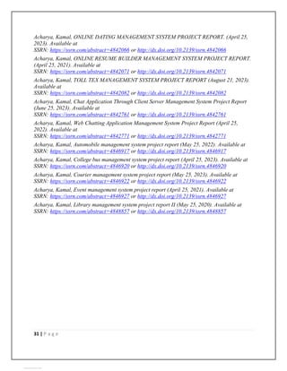 31 | P a g e
Acharya, Kamal, ONLINE DATING MANAGEMENT SYSTEM PROJECT REPORT. (April 25,
2023). Available at
SSRN: https://ssrn.com/abstract=4842066 or http://dx.doi.org/10.2139/ssrn.4842066
Acharya, Kamal, ONLINE RESUME BUILDER MANAGEMENT SYSTEM PROJECT REPORT.
(April 25, 2021). Available at
SSRN: https://ssrn.com/abstract=4842071 or http://dx.doi.org/10.2139/ssrn.4842071
Acharya, Kamal, TOLL TEX MANAGEMENT SYSTEM PROJECT REPORT (August 21, 2023).
Available at
SSRN: https://ssrn.com/abstract=4842082 or http://dx.doi.org/10.2139/ssrn.4842082
Acharya, Kamal, Chat Application Through Client Server Management System Project Report
(June 25, 2023). Available at
SSRN: https://ssrn.com/abstract=4842761 or http://dx.doi.org/10.2139/ssrn.4842761
Acharya, Kamal, Web Chatting Application Management System Project Report (April 25,
2022). Available at
SSRN: https://ssrn.com/abstract=4842771 or http://dx.doi.org/10.2139/ssrn.4842771
Acharya, Kamal, Automobile management system project report (May 25, 2022). Available at
SSRN: https://ssrn.com/abstract=4846917 or http://dx.doi.org/10.2139/ssrn.4846917
Acharya, Kamal, College bus management system project report (April 25, 2023). Available at
SSRN: https://ssrn.com/abstract=4846920 or http://dx.doi.org/10.2139/ssrn.4846920
Acharya, Kamal, Courier management system project report (May 25, 2023). Available at
SSRN: https://ssrn.com/abstract=4846922 or http://dx.doi.org/10.2139/ssrn.4846922
Acharya, Kamal, Event management system project report (April 25, 2021). Available at
SSRN: https://ssrn.com/abstract=4846927 or http://dx.doi.org/10.2139/ssrn.4846927
Acharya, Kamal, Library management system project report II (May 25, 2020). Available at
SSRN: https://ssrn.com/abstract=4848857 or http://dx.doi.org/10.2139/ssrn.4848857
View publication stats
 