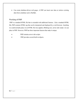 6 | P a g e
 Can create database-driven web pages. A PHP can insert new data or retrieve existing
data from a database such a MySQL.
Working of PHP
PHP is a standard HTML file that is extended with additional features. Like a standard HTML
file, PHP contains HTML tag that can be interpreted and displayed by a web browser. Anything
we could normally place in an HTML file Java applets, Blinking text, server side scripts .we can
place in PHP. However, PHP has three important features that make it unique.
 PHP contains server side scripts.
 PHP provides several built-in objects.
 