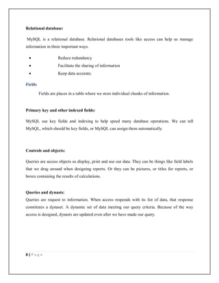 8 | P a g e
Relational database:
MySQL is a relational database. Relational databases tools like access can help us manage
information in three important ways.
 Reduce redundancy
 Facilitate the sharing of information
 Keep data accurate.
Fields
Fields are places in a table where we store individual chunks of information.
Primary key and other indexed fields:
MySQL use key fields and indexing to help speed many database operations. We can tell
MySQL, which should be key fields, or MySQL can assign them automatically.
Controls and objects:
Queries are access objects us display, print and use our data. They can be things like field labels
that we drag around when designing reports. Or they can be pictures, or titles for reports, or
boxes containing the results of calculations.
Queries and dynasts:
Queries are request to information. When access responds with its list of data, that response
constitutes a dynaset. A dynamic set of data meeting our query criteria. Because of the way
access is designed, dynasts are updated even after we have made our query.
 