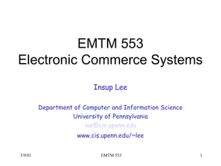 3/9/01 EMTM 553 1
EMTM 553
Electronic Commerce Systems
Insup Lee
Department of Computer and Information Science
University of Pennsylvania
lee@cis.upenn.edu
www.cis.upenn.edu/~lee
 