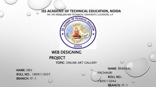 JSS ACADEMY OF TECHNICAL EDUCATION, NOIDA
DR. APJ ABDUL KALAM TECHNICAL UNIVERSITY, LUCKNOW, U.P
SESSION 2019-2020
WEB DESIGNING
PROJECT
TOPIC: ONLINE ART GALLERY
NAME: DHEERAJ
PACHAURI
ROLL NO.:
1809113042
BRANCH: IT-1
NAME: DEV
ROLL NO.: 1809113037
BRANCH: IT-1
 