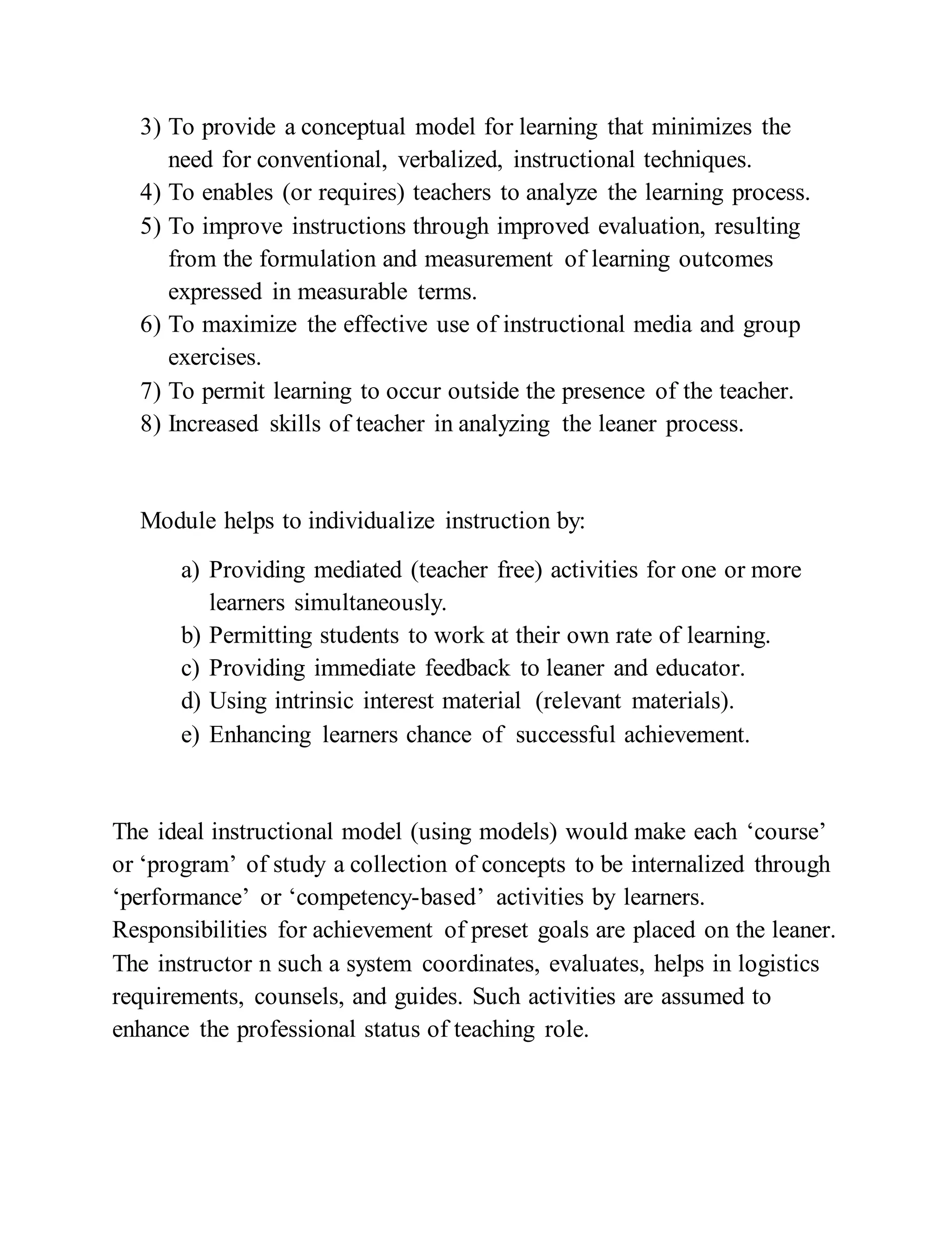 3) To provide a conceptual model for learning that minimizes the
need for conventional, verbalized, instructional techniques.
4) To enables (or requires) teachers to analyze the learning process.
5) To improve instructions through improved evaluation, resulting
from the formulation and measurement of learning outcomes
expressed in measurable terms.
6) To maximize the effective use of instructional media and group
exercises.
7) To permit learning to occur outside the presence of the teacher.
8) Increased skills of teacher in analyzing the leaner process.
Module helps to individualize instruction by:
a) Providing mediated (teacher free) activities for one or more
learners simultaneously.
b) Permitting students to work at their own rate of learning.
c) Providing immediate feedback to leaner and educator.
d) Using intrinsic interest material (relevant materials).
e) Enhancing learners chance of successful achievement.
The ideal instructional model (using models) would make each ‘course’
or ‘program’ of study a collection of concepts to be internalized through
‘performance’ or ‘competency-based’ activities by learners.
Responsibilities for achievement of preset goals are placed on the leaner.
The instructor n such a system coordinates, evaluates, helps in logistics
requirements, counsels, and guides. Such activities are assumed to
enhance the professional status of teaching role.
 