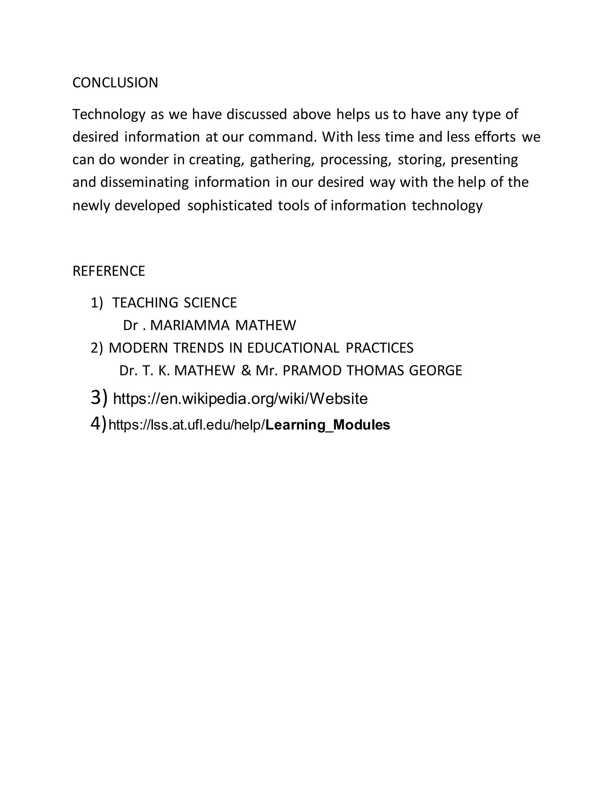 CONCLUSION
Technology as we have discussed above helps us to have any type of
desired information at our command. With less time and less efforts we
can do wonder in creating, gathering, processing, storing, presenting
and disseminating information in our desired way with the help of the
newly developed sophisticated tools of information technology
REFERENCE
1) TEACHING SCIENCE
Dr . MARIAMMA MATHEW
2) MODERN TRENDS IN EDUCATIONAL PRACTICES
Dr. T. K. MATHEW & Mr. PRAMOD THOMAS GEORGE
3) https://en.wikipedia.org/wiki/Website
4)https://lss.at.ufl.edu/help/Learning_Modules
 