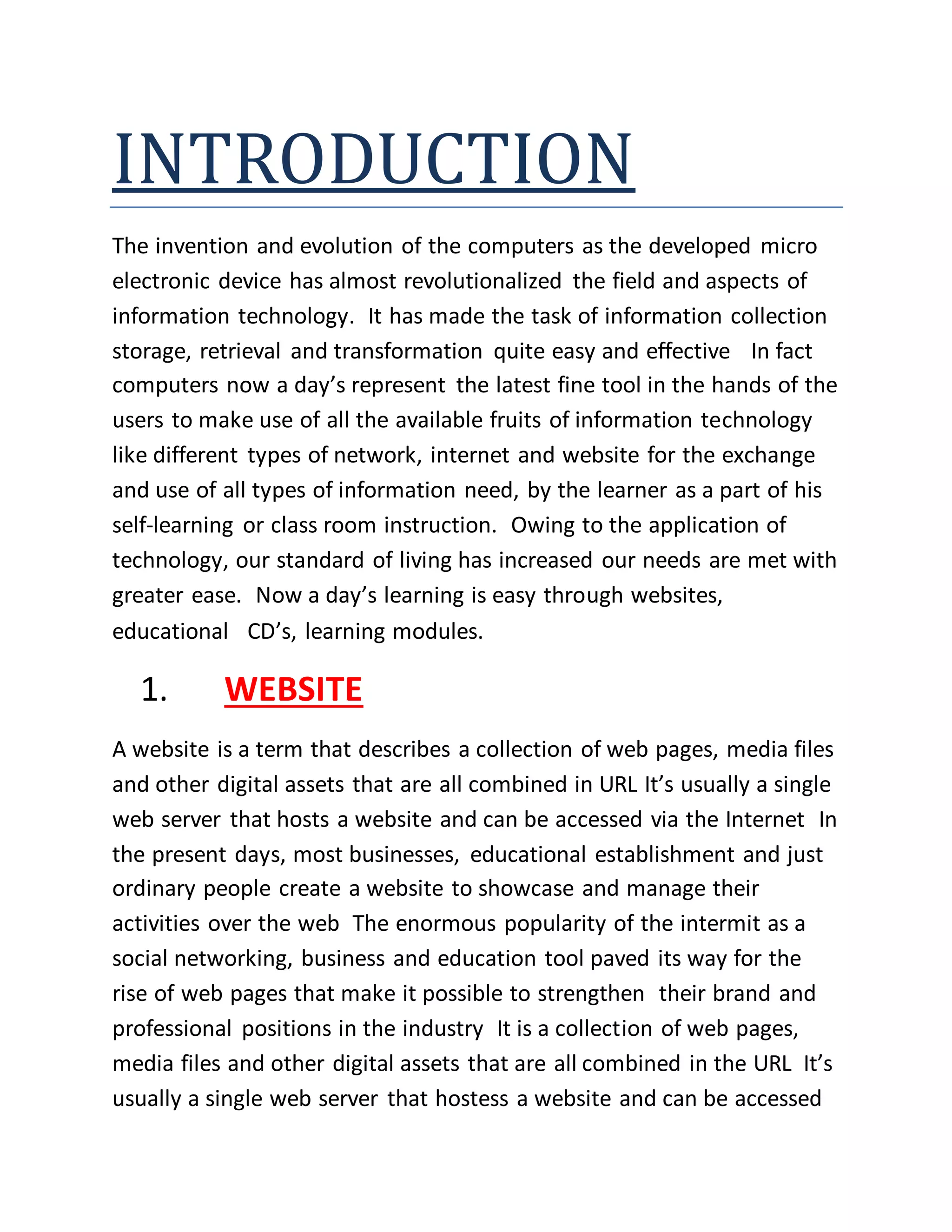 INTRODUCTION
The invention and evolution of the computers as the developed micro
electronic device has almost revolutionalized the field and aspects of
information technology. It has made the task of information collection
storage, retrieval and transformation quite easy and effective In fact
computers now a day’s represent the latest fine tool in the hands of the
users to make use of all the available fruits of information technology
like different types of network, internet and website for the exchange
and use of all types of information need, by the learner as a part of his
self-learning or class room instruction. Owing to the application of
technology, our standard of living has increased our needs are met with
greater ease. Now a day’s learning is easy through websites,
educational CD’s, learning modules.
1. WEBSITE
A website is a term that describes a collection of web pages, media files
and other digital assets that are all combined in URL It’s usually a single
web server that hosts a website and can be accessed via the Internet In
the present days, most businesses, educational establishment and just
ordinary people create a website to showcase and manage their
activities over the web The enormous popularity of the intermit as a
social networking, business and education tool paved its way for the
rise of web pages that make it possible to strengthen their brand and
professional positions in the industry It is a collection of web pages,
media files and other digital assets that are all combined in the URL It’s
usually a single web server that hostess a website and can be accessed
 