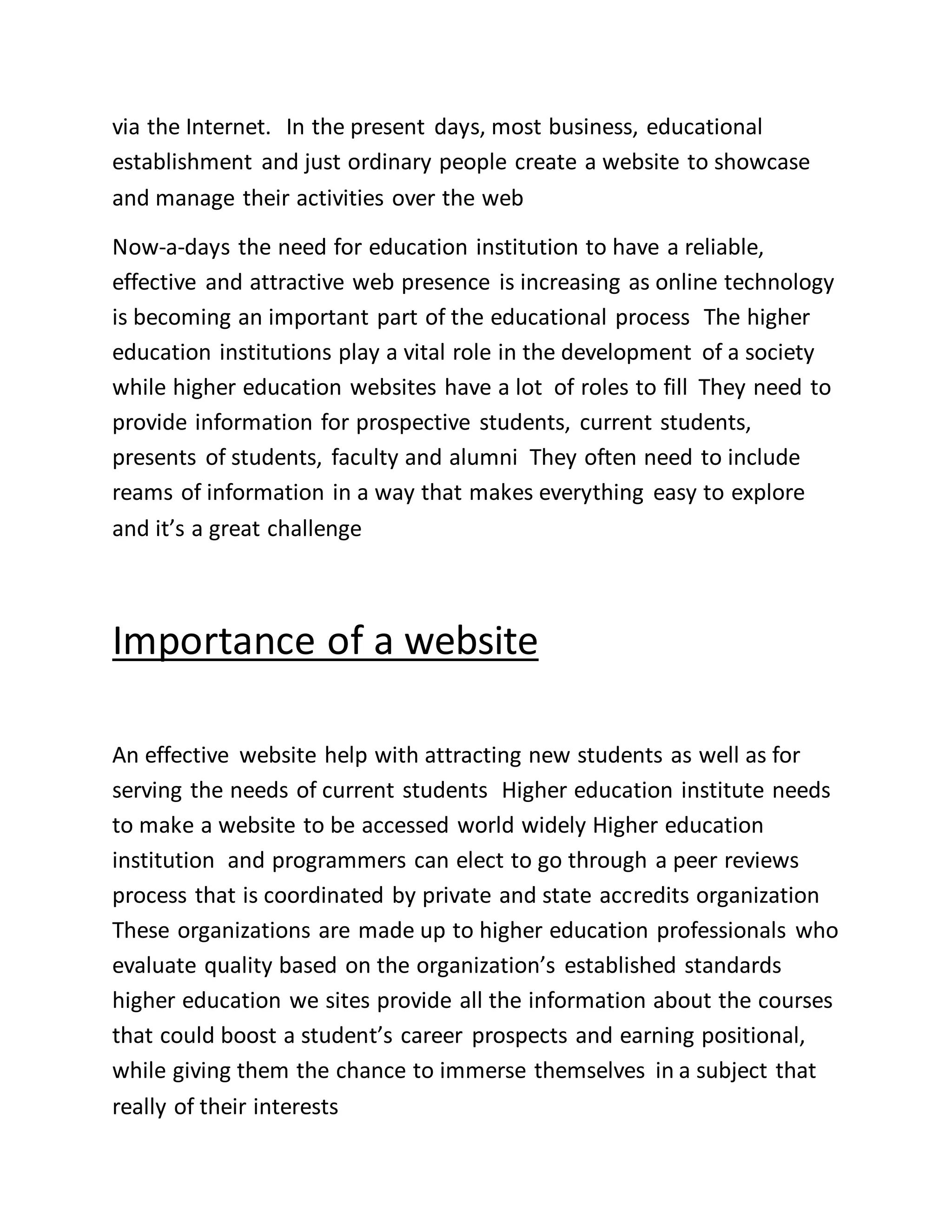via the Internet. In the present days, most business, educational
establishment and just ordinary people create a website to showcase
and manage their activities over the web
Now-a-days the need for education institution to have a reliable,
effective and attractive web presence is increasing as online technology
is becoming an important part of the educational process The higher
education institutions play a vital role in the development of a society
while higher education websites have a lot of roles to fill They need to
provide information for prospective students, current students,
presents of students, faculty and alumni They often need to include
reams of information in a way that makes everything easy to explore
and it’s a great challenge
Importance of a website
An effective website help with attracting new students as well as for
serving the needs of current students Higher education institute needs
to make a website to be accessed world widely Higher education
institution and programmers can elect to go through a peer reviews
process that is coordinated by private and state accredits organization
These organizations are made up to higher education professionals who
evaluate quality based on the organization’s established standards
higher education we sites provide all the information about the courses
that could boost a student’s career prospects and earning positional,
while giving them the chance to immerse themselves in a subject that
really of their interests
 