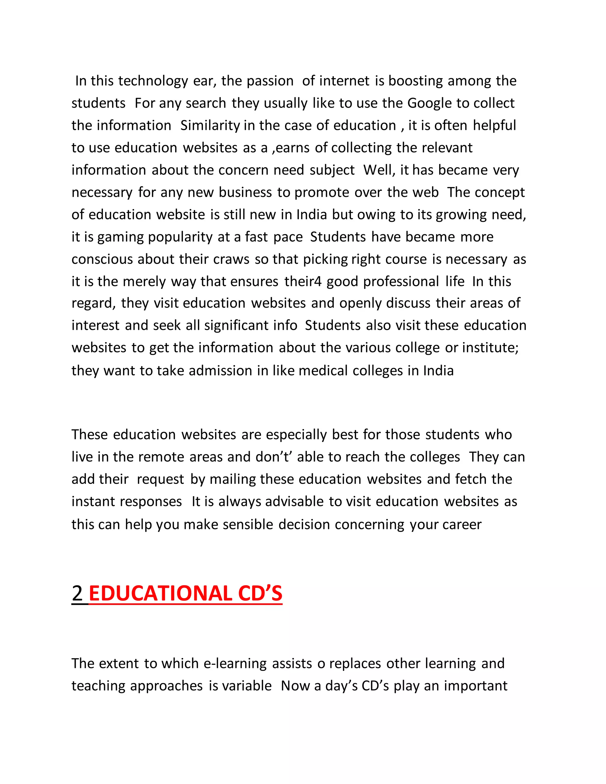 In this technology ear, the passion of internet is boosting among the
students For any search they usually like to use the Google to collect
the information Similarity in the case of education , it is often helpful
to use education websites as a ,earns of collecting the relevant
information about the concern need subject Well, it has became very
necessary for any new business to promote over the web The concept
of education website is still new in India but owing to its growing need,
it is gaming popularity at a fast pace Students have became more
conscious about their craws so that picking right course is necessary as
it is the merely way that ensures their4 good professional life In this
regard, they visit education websites and openly discuss their areas of
interest and seek all significant info Students also visit these education
websites to get the information about the various college or institute;
they want to take admission in like medical colleges in India
These education websites are especially best for those students who
live in the remote areas and don’t’ able to reach the colleges They can
add their request by mailing these education websites and fetch the
instant responses It is always advisable to visit education websites as
this can help you make sensible decision concerning your career
2 EDUCATIONAL CD’S
The extent to which e-learning assists o replaces other learning and
teaching approaches is variable Now a day’s CD’s play an important
 