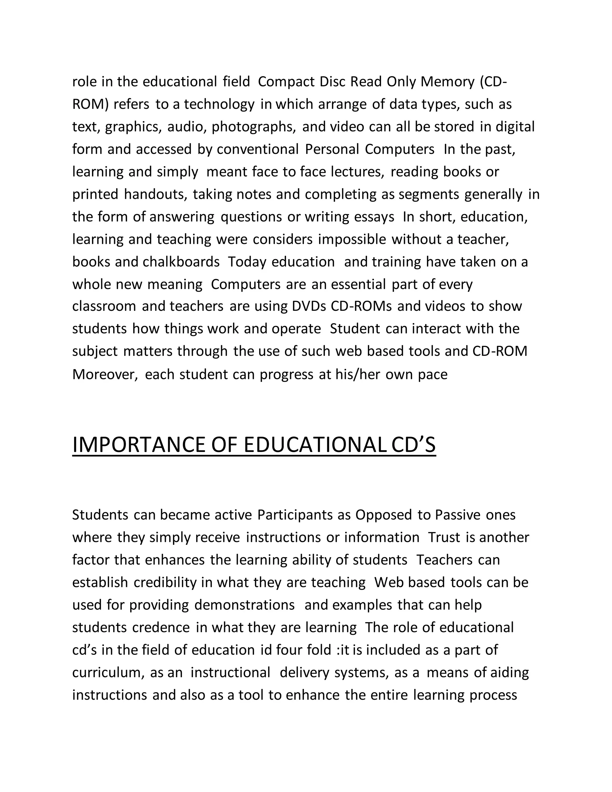 role in the educational field Compact Disc Read Only Memory (CD-
ROM) refers to a technology in which arrange of data types, such as
text, graphics, audio, photographs, and video can all be stored in digital
form and accessed by conventional Personal Computers In the past,
learning and simply meant face to face lectures, reading books or
printed handouts, taking notes and completing as segments generally in
the form of answering questions or writing essays In short, education,
learning and teaching were considers impossible without a teacher,
books and chalkboards Today education and training have taken on a
whole new meaning Computers are an essential part of every
classroom and teachers are using DVDs CD-ROMs and videos to show
students how things work and operate Student can interact with the
subject matters through the use of such web based tools and CD-ROM
Moreover, each student can progress at his/her own pace
IMPORTANCE OF EDUCATIONAL CD’S
Students can became active Participants as Opposed to Passive ones
where they simply receive instructions or information Trust is another
factor that enhances the learning ability of students Teachers can
establish credibility in what they are teaching Web based tools can be
used for providing demonstrations and examples that can help
students credence in what they are learning The role of educational
cd’s in the field of education id four fold :it is included as a part of
curriculum, as an instructional delivery systems, as a means of aiding
instructions and also as a tool to enhance the entire learning process
 