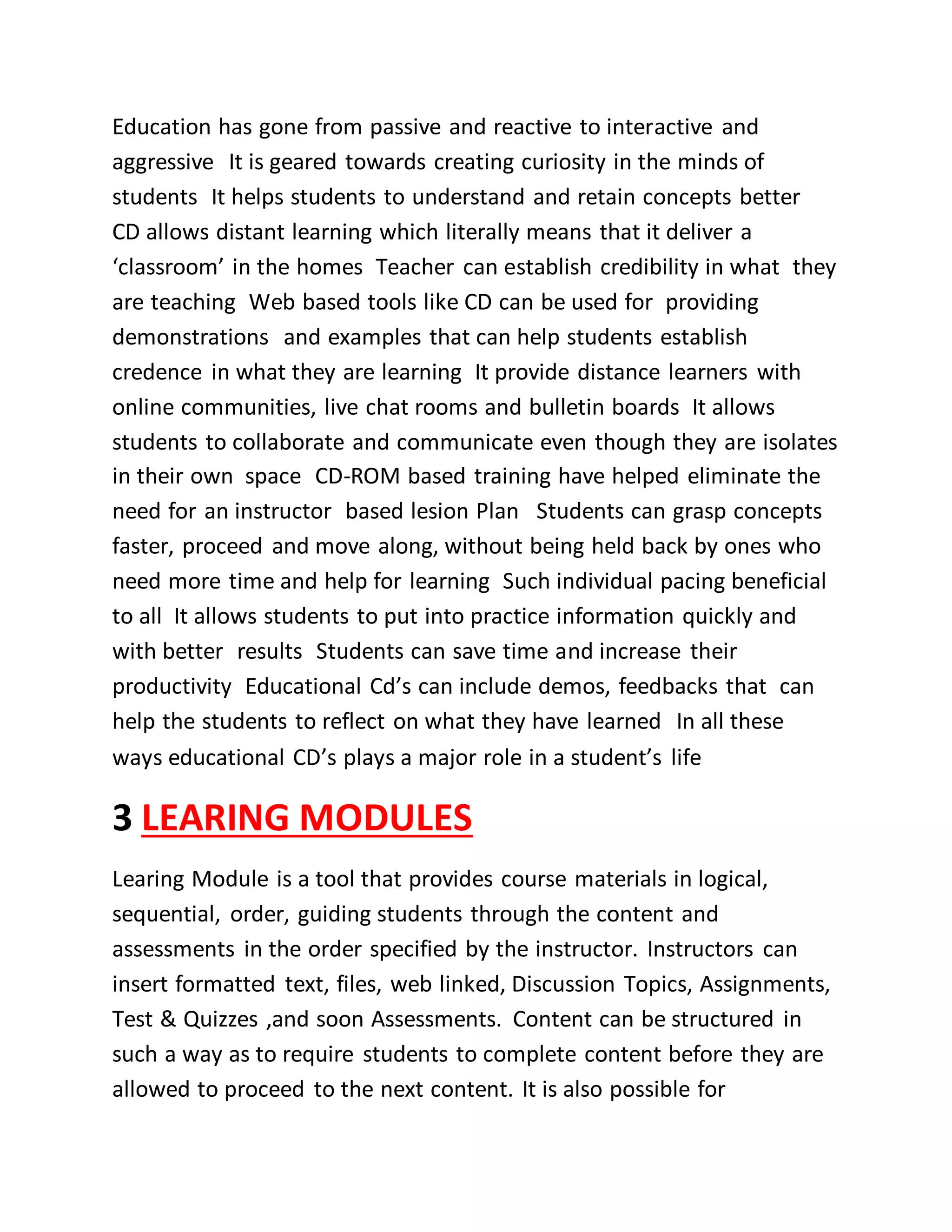 Education has gone from passive and reactive to interactive and
aggressive It is geared towards creating curiosity in the minds of
students It helps students to understand and retain concepts better
CD allows distant learning which literally means that it deliver a
‘classroom’ in the homes Teacher can establish credibility in what they
are teaching Web based tools like CD can be used for providing
demonstrations and examples that can help students establish
credence in what they are learning It provide distance learners with
online communities, live chat rooms and bulletin boards It allows
students to collaborate and communicate even though they are isolates
in their own space CD-ROM based training have helped eliminate the
need for an instructor based lesion Plan Students can grasp concepts
faster, proceed and move along, without being held back by ones who
need more time and help for learning Such individual pacing beneficial
to all It allows students to put into practice information quickly and
with better results Students can save time and increase their
productivity Educational Cd’s can include demos, feedbacks that can
help the students to reflect on what they have learned In all these
ways educational CD’s plays a major role in a student’s life
3 LEARING MODULES
Learing Module is a tool that provides course materials in logical,
sequential, order, guiding students through the content and
assessments in the order specified by the instructor. Instructors can
insert formatted text, files, web linked, Discussion Topics, Assignments,
Test & Quizzes ,and soon Assessments. Content can be structured in
such a way as to require students to complete content before they are
allowed to proceed to the next content. It is also possible for
 