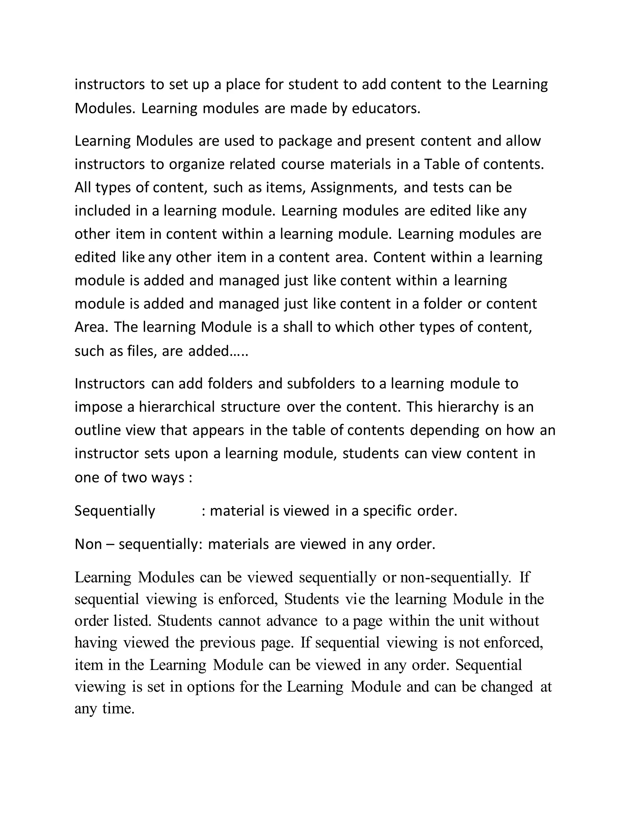 instructors to set up a place for student to add content to the Learning
Modules. Learning modules are made by educators.
Learning Modules are used to package and present content and allow
instructors to organize related course materials in a Table of contents.
All types of content, such as items, Assignments, and tests can be
included in a learning module. Learning modules are edited like any
other item in content within a learning module. Learning modules are
edited like any other item in a content area. Content within a learning
module is added and managed just like content within a learning
module is added and managed just like content in a folder or content
Area. The learning Module is a shall to which other types of content,
such as files, are added…..
Instructors can add folders and subfolders to a learning module to
impose a hierarchical structure over the content. This hierarchy is an
outline view that appears in the table of contents depending on how an
instructor sets upon a learning module, students can view content in
one of two ways :
Sequentially : material is viewed in a specific order.
Non – sequentially: materials are viewed in any order.
Learning Modules can be viewed sequentially or non-sequentially. If
sequential viewing is enforced, Students vie the learning Module in the
order listed. Students cannot advance to a page within the unit without
having viewed the previous page. If sequential viewing is not enforced,
item in the Learning Module can be viewed in any order. Sequential
viewing is set in options for the Learning Module and can be changed at
any time.
 