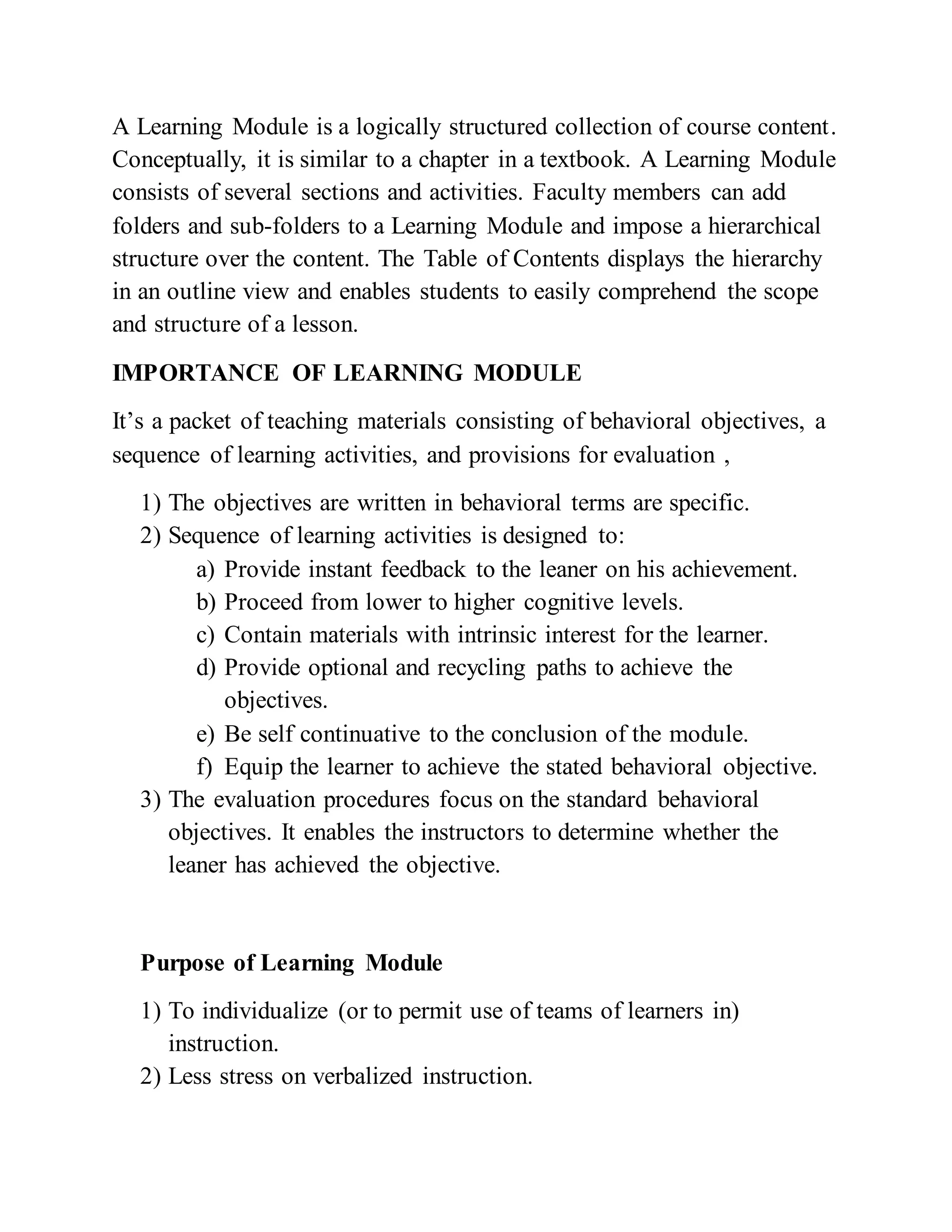 A Learning Module is a logically structured collection of course content.
Conceptually, it is similar to a chapter in a textbook. A Learning Module
consists of several sections and activities. Faculty members can add
folders and sub-folders to a Learning Module and impose a hierarchical
structure over the content. The Table of Contents displays the hierarchy
in an outline view and enables students to easily comprehend the scope
and structure of a lesson.
IMPORTANCE OF LEARNING MODULE
It’s a packet of teaching materials consisting of behavioral objectives, a
sequence of learning activities, and provisions for evaluation ,
1) The objectives are written in behavioral terms are specific.
2) Sequence of learning activities is designed to:
a) Provide instant feedback to the leaner on his achievement.
b) Proceed from lower to higher cognitive levels.
c) Contain materials with intrinsic interest for the learner.
d) Provide optional and recycling paths to achieve the
objectives.
e) Be self continuative to the conclusion of the module.
f) Equip the learner to achieve the stated behavioral objective.
3) The evaluation procedures focus on the standard behavioral
objectives. It enables the instructors to determine whether the
leaner has achieved the objective.
Purpose of Learning Module
1) To individualize (or to permit use of teams of learners in)
instruction.
2) Less stress on verbalized instruction.
 