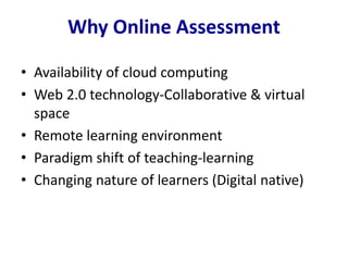 Why Online Assessment
• Availability of cloud computing
• Web 2.0 technology-Collaborative & virtual
space
• Remote learning environment
• Paradigm shift of teaching-learning
• Changing nature of learners (Digital native)
 